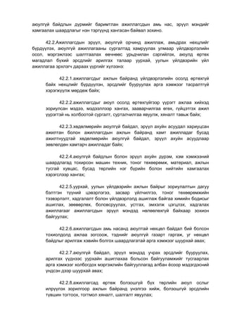 аюулгүй байдлын дүрмийг баримтлан ажиллагсдын амь нас, эрүүл мэндийг
хамгаалах шаардлагыг нэн тэргүүнд хангасан байвал зохино.
42.2.Ажиллагсдын эрүүл, аюулгүй орчинд ажиллаж, амьдрах нөхцлийг
бүрдүүлэх, аюулгүй ажиллагааны сургалтад хамруулах улмаар үйлдвэрлэлийн
осол, мэргэжлээс шалтгаалах өвчнөөс урьдчилан сэргийлэх, аюулд өртөх
магадлал бүхий эрсдлийг арилгах талаар уурхай, уулын үйлдвэрийн үйл
ажиллагаа эрхлэгч дараах үүргийг хүлээнэ:
42.2.1.ажиллагсдыг ажлын байранд үйлдвэрлэлийн осолд өртөхгүй
байх нөхцлийг бүрдүүлэн, эрсдлийг бууруулах арга хэмжээг тасралтгүй
хэрэгжүүлж мөрдөж байх;
42.2.2.ажиллагсдыг аюул осолд өртөхгүйгээр үүрэгт ажлаа хийхэд
зориулсан мэдээ, мэдээллээр хангах, зааварчилгаа өгөх, гүйцэтгэх ажил
үүрэгтэй нь холбоотой сургалт, сурталчилгаа явуулж, хяналт тавьж байх;
42.2.3.хөдөлмөрийн аюулгүй байдал, эрүүл ахуйн асуудал хариуцсан
ажилтан болон ажиллагсдын ажлын байранд хамт ажилладаг бусад
ажилтнуудтай хөдөлмөрийн аюулгүй байдал, эрүүл ахуйн асуудлаар
зөвлөлдөн хамтарч ажилладаг байх;
42.2.4.аюулгүй байдлын болон эрүүл ахуйн дүрэм, хэм хэмжээний
шаардлагад тохирсон машин техник, тоног төхөөрөмж, материал, ажлын
тусгай хувцас, бусад төрлийн нэг бүрийн болон нийтийн хамгаалах
хэрэгслээр хангах;
42.2.5.уурхай, уулын үйлдвэрийн ажлын байрыг зориулалтын дагуу
бэлтгэн түүний цэвэрлэгээ, засвар үйлчилгээ, тоног төхөөрөмжийн
тээвэрлэлт, хадгалалт болон үйлдвэрлэлд ашиглаж байгаа химийн бодисыг
ашиглах, зөөвөрлөх, боловсруулах, устгах, эмхэлж цэгцлэх, хадгалах
ажиллагааг ажиллагсдын эрүүл мэндэд нөлөөлөхгүй байхаар зохион
байгуулах;
42.2.6.ажиллагсдын амь насанд аюултай нөхцөл байдал бий болсон
тохиолдолд ажлаа зогсоож, тэднийг аюулгүй газарт гаргаж, уг нөхцөл
байдлыг арилгаж хэвийн болгох шаардлагатай арга хэмжээг шуурхай авах;
42.2.7.аюулгүй байдал, эрүүл мэндэд учрах эрсдлийг бууруулах,
арилгах үүднээс уурхайн ашиглахаа больсон байгууламжийг тусгаарлах
арга хэмжээг холбогдох мэргэжлийн байгууллагад албан ёсоор мэдэгдэсний
үндсэн дээр шуурхай авах;
42.2.8.ажиллагсад өртөж болзошгүй бүх төрлийн аюул ослыг
илрүүлэх зорилгоор ажлын байранд үнэлгээ хийж, болзошгүй эрсдлийн
түвшин тогтоох, тогтмол хяналт, шалгалт явуулах;
 