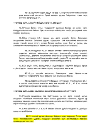 42.4.5.аюулгүй байдал, эрүүл мэндэд нь ноцтой аюул бий боллоо гэж
үзэх хангалттай үндэслэл бүхий нөхцөл үүсвэл байрлалыг орхин гарч
аюулгүй байрлалд очих.
43 дүгээр зүйл. Аюулгүй байдлын дүрэм, стандарт
43.1.Уурхай болон уулын үйлдвэрийг ашиглаж байгаа аж ахуйн нэгж,
байгууллагын ажлын байрны бүх хэсэгт аюулгүй байдлын холбогдох дүрмийг чанд
мөрдөж ажиллана.
43.2.Энэ хуулийн 8.4-т заасан ил, далд уурхайн болон баяжуулах
үйлдвэрийн аюулгүй байдлын дүрэм, тэдгээрийн хэм хэмжээний биелэлтийг
хангах үүргийг ажил олгогч хүлээх бөгөөд салбар, нэгж бүрт уг дүрэм, хэм
хэмжээний биелэлтэд хяналт тавих ажлыг хариуцсан ажилтантай байна.
43.2.1.энэ хуулийн 43.2-т заасан ажилтан байхгүй тохиолдолд тухайн
асуудлыг хавсран ажиллахад мэргэжил, мэргэшлийн хувьд харшлах
шалтгаангүй, дадлага туршлагатай ажилтнаар хавсран гүйцэтгүүлж болох
бөгөөд энэ тохиолдолд Хөдөлмөрийн тухай хуулийн 50 дугаар зүйлд заасны
дагуу үндсэн цалингийн 40 хүртэл хувийн нэмэгдэл олгоно.
43.3.Аж ахуйн нэгж, байгууллагын хөдөлмөрийн аюулгүй байдал, эрүүл
ахуйн асуудал хариуцсан ажилтан нь дараах шаардлагыг хангасан:
43.3.1.уул уурхайн чиглэлээр баклавраас дээш боловсролын
зэрэгтэй, үйлдвэрлэлд 3-аас доошгүй жил ажилласан байна;
43.3.2.Хөдөлмөрийн аюулгүй байдал, эрүүл ахуйн тухай хуулийн 27.4-
т заасан шаардлагыг хангасан мөн энэ хуулийн 42.3.1, 42.3.3-д заасан
сургалтад хамрагдаж гэрчилгээ авсан байна.
44 дүгээр зүйл. Авран хамгаалах ажиллагааны зохион байгуулалт
44.1.Төрийн захиргааны төв байгууллага нь ил, далд уурхай, уулын
үйлдвэрт тохиолдож болзошгүй аюул ослоос урьдчилан сэргийлэх, түүний үр
дагаварыг арилгах, аврах үйл ажиллагаанд оролцох ажиллагсдыг чадавхижуулах
үүрэг бүхий Уул уурхайн аврах албатай байна.
44.2.Энэ хуулийн 6.1.1, 6.1.2-т заасан уурхай, уулын үйлдвэр нь дэргэдээ
аврах нэгжтэй байна.
44.2.1.уурхай, уулын үйлдвэрт байвал зохих аврагчид болон аврах
тоног төхөөрөмжийг уурхай, үйлдвэрт ажиллаж буй ажиллагсдын тооноос
хамааруулан тогтооно.
 