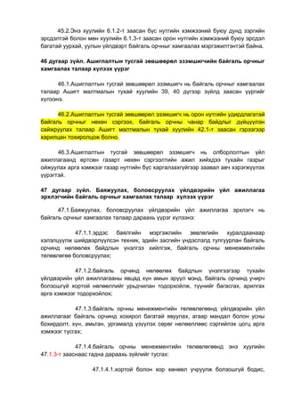 45.2.Энэ хуулийн 6.1.2-т заасан бүс нутгийн хэмжээний буюу дунд зэргийн
эрсдэлтэй болон мөн хуулийн 6.1.3-т заасан орон нутгийн хэмжээний буюу эрсдэл
багатай уурхай, уулын үйлдвэрт байгаль орчныг хамгаалах мэргэжилтэнтэй байна.
46 дугаар зүйл. Ашиглалтын тусгай зөвшөөрөл эзэмшигчийн байгаль орчныг
хамгаалах талаар хүлээх үүрэг
46.1.Ашиглалтын тусгай зөвшөөрөл эзэмшигч нь байгаль орчныг хамгаалах
талаар Ашигт малтмалын тухай хуулийн 39, 40 дүгээр зүйлд заасан үүргийг
хүлээнэ.
46.2.Ашиглалтын тусгай зөвшөөрөл эзэмшигч нь орон нутгийн удирдлагатай
байгаль орчныг нөхөн сэргээх, байгаль орчны чанар байдлыг дүйцүүлэн
сайжруулах талаар Ашигт малтмалын тухай хуулийн 42.1-т заасан гэрээгээр
харилцан тохиролцож болно.
46.3.Ашиглалтын тусгай зөвшөөрөл эзэмшигч нь олборлолтын үйл
ажиллагаанд өртсөн газарт нөхөн сэргээлтийн ажил хийхдээ тухайн газрыг
ойжуулах арга хэмжээг газар нутгийн бүс харгалзахгүйгээр заавал авч хэрэгжүүлэх
үүрэгтэй.
47 дугаар зүйл. Баяжуулах, боловсруулах үйлдвэрийн үйл ажиллагаа
эрхлэгчийн байгаль орчныг хамгаалах талаар хүлээх үүрэг
47.1.Баяжуулах, боловсруулах үйлдвэрийн үйл ажиллагаа эрхлэгч нь
байгаль орчныг хамгаалах талаар дараахь үүрэг хүлээнэ:
47.1.1.эрдэс баялгийн мэргэжлийн зөвлөлийн хуралдаанаар
хэлэлцүүлж шийдвэрлүүлсэн техник, эдийн засгийн үндэслэлд тулгуурлан байгаль
орчинд нөлөөлөх байдлын үнэлгээ хийлгэж, байгаль орчны менежментийн
төлөвлөгөө боловсруулах;
47.1.2.байгаль орчинд нөлөөлөх байдлын үнэлгээгээр тухайн
үйлдвэрийн үйл ажиллагааны явцад хүн амын эрүүл мэнд, байгаль орчинд учирч
болзошгүй хортой нөлөөллийг урьдчилан тодорхойлж, түүнийг багасгах, арилгах
арга хэмжээг тодорхойлох;
47.1.3.байгаль орчны менежментийн төлөвлөгөөнд үйлдвэрийн үйл
ажиллагааг байгаль орчинд хохирол багатай явуулах, агаар мандал болон усны
бохирдолт, хүн, амьтан, ургамалд үзүүлэх сөрөг нөлөөллөөс сэргийлэх цогц арга
хэмжээг тусгах;
47.1.4.байгаль орчны менежментийн төлөвлөгөөнд энэ хуулийн
47.1.3-т зааснаас гадна дараахь зүйлийг тусгах:
47.1.4.1.хортой болон хор хөнөөл учруулж болзошгүй бодис,
 