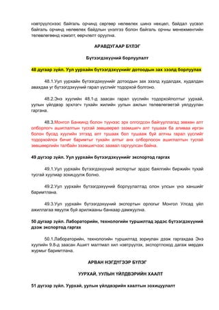 нэвтрүүлснээс байгаль орчинд сөргөөр нөлөөлөх шинэ нөхцөл, байдал үүсвэл
байгаль орчинд нөлөөлөх байдлын үнэлгээ болон байгаль орчны менежментийн
төлөвлөгөөнд нэмэлт, өөрчлөлт оруулна.
АРАВДУГААР БҮЛЭГ
Бүтээгдэхүүний борлуулалт
48 дугаар зүйл. Уул уурхайн бүтээгдэхүүнийг дотоодын зах зээлд борлуулах
48.1.Уул уурхайн бүтээгдэхүүнийг дотоодын зах зээлд худалдах, худалдан
авахдаа уг бүтээгдэхүүний гарал үүслийг тодорхой болгоно.
48.2.Энэ хуулийн 48.1-д заасан гарал үүслийн тодорхойлолтыг уурхай,
уулын үйлдвэр эрхлэгч тухайн жилийн уулын ажлын төлөвлөгөөтэй уялдуулан
гаргана.
48.3.Монгол Банкинд болон түүнээс эрх олгогдсон байгууллагад зөвхөн алт
олборлогч ашиглалтын тусгай зөвшөөрөл эзэмшигч алт тушаах ба аливаа иргэн
болон бусад хуулийн этгээд алт тушаах бол тушааж буй алтны гарал үүслийг
тодорхойлох бичиг баримтыг тухайн алтыг анх олборлосон ашиглалтын тусгай
зөвшөөрлийн талбайн эзэмшигчээс заавал гаргуулсан байна.
49 дүгээр зүйл. Уул уурхайн бүтээгдэхүүнийг экспортод гаргах
49.1.Уул уурхайн бүтээгдэхүүний экспортыг эрдэс баялгийн биржийн тухай
тусгай хуулиар зохицуулж болно.
49.2.Уул уурхайн бүтээгдэхүүний борлуулалтад олон улсын үнэ ханшийг
баримтлана.
49.3.Уул уурхайн бүтээгдэхүүний экспортын орлогыг Монгол Улсад үйл
ажиллагаа явуулж буй арилжааны банкаар дамжуулна.
50 дугаар зүйл. Лабораторийн, технологийн туршилтад эрдэс бүтээгдэхүүний
дээж экспортод гаргах
50.1.Лабораторийн, технологийн туршилтад зориулан дээж гаргахдаа Энэ
хуулийн 9.8-д заасан Ашигт малтмал хил нэвтрүүлэх, экспортлоход дагаж мөрдөх
журмыг баримтлана.
АРВАН НЭГДҮГЭЭР БҮЛЭГ
УУРХАЙ, УУЛЫН ҮЙЛДВЭРИЙН ХААЛТ
51 дүгээр зүйл. Уурхай, уулын үйлдвэрийн хаалтын зохицуулалт
 