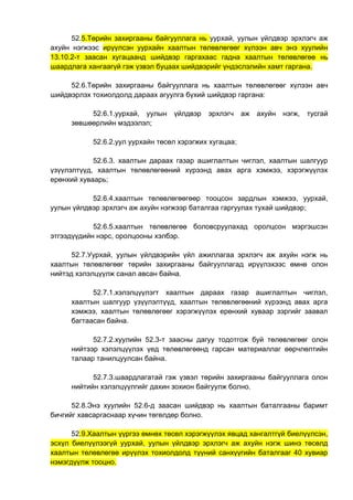 52.5.Төрийн захиргааны байгууллага нь уурхай, уулын үйлдвэр эрхлэгч аж
ахуйн нэгжээс ирүүлсэн уурхайн хаалтын төлөвлөгөөг хүлээн авч энэ хуулийн
13.10.2-т заасан хугацаанд шийдвэр гаргахаас гадна хаалтын төлөвлөгөө нь
шаардлага хангаагүй гэж үзвэл буцаах шийдвэрийг үндэслэлийн хамт гаргана.
52.6.Төрийн захиргааны байгууллага нь хаалтын төлөвлөгөөг хүлээн авч
шийдвэрлэх тохиолдолд дараах агуулга бүхий шийдвэр гаргана:
52.6.1.уурхай, уулын үйлдвэр эрхлэгч аж ахуйн нэгж, тусгай
зөвшөөрлийн мэдээлэл;
52.6.2.уул уурхайн төсөл хэрэгжих хугацаа;
52.6.3. хаалтын дараах газар ашиглалтын чиглэл, хаалтын шалгуур
үзүүлэлтүүд, хаалтын төлөвлөгөөний хүрээнд авах арга хэмжээ, хэрэгжүүлэх
ерөнхий хуваарь;
52.6.4.хаалтын төлөвлөгөөгөөр тооцсон зардлын хэмжээ, уурхай,
уулын үйлдвэр эрхлэгч аж ахуйн нэгжээр баталгаа гаргуулах тухай шийдвэр;
52.6.5.хаалтын төлөвлөгөө боловсруулахад оролцсон мэргэшсэн
этгээдүүдийн нэрс, оролцооны хэлбэр.
52.7.Уурхай, уулын үйлдвэрийн үйл ажиллагаа эрхлэгч аж ахуйн нэгж нь
хаалтын төлөвлөгөөг төрийн захиргааны байгууллагад ирүүлэхээс өмнө олон
нийтэд хэлэлцүүлж санал авсан байна.
52.7.1.хэлэлцүүлэгт хаалтын дараах газар ашиглалтын чиглэл,
хаалтын шалгуур үзүүлэлтүүд, хаалтын төлөвлөгөөний хүрээнд авах арга
хэмжээ, хаалтын төлөвлөгөөг хэрэгжүүлэх ерөнхий хуваар зэргийг заавал
багтаасан байна.
52.7.2.хуулийн 52.3-т заасны дагуу тодотгож буй төлөвлөгөөг олон
нийтээр хэлэлцүүлэх үед төлөвлөгөөнд гарсан материаллаг өөрчлөлтийн
талаар танилцуулсан байна.
52.7.3.шаардлагатай гэж үзвэл төрийн захиргааны байгууллага олон
нийтийн хэлэлцүүлгийг дахин зохион байгуулж болно.
52.8.Энэ хуулийн 52.6-д заасан шийдвэр нь хаалтын баталгааны баримт
бичгийг хавсаргаснаар хүчин төгөлдөр болно.
52.9.Хаалтын үүргээ өмнөх төсөл хэрэгжүүлэх явцад хангалтгүй биелүүлсэн,
эсхүл биелүүлээгүй уурхай, уулын үйлдвэр эрхлэгч аж ахуйн нэгж шинэ төсөлд
хаалтын төлөвлөгөө ирүүлэх тохиолдолд түүний санхүүгийн баталгааг 40 хувиар
нэмэгдүүлж тооцно.
 