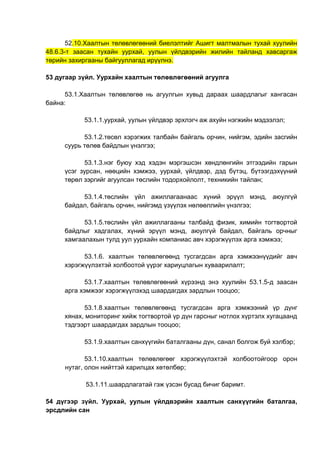 52.10.Хаалтын төлөвлөгөөний биелэлтийг Ашигт малтмалын тухай хуулийн
48.6.3-т заасан тухайн уурхай, уулын үйлдвэрийн жилийн тайланд хавсаргаж
төрийн захиргааны байгууллагад ирүүлнэ.
53 дугаар зүйл. Уурхайн хаалтын төлөвлөгөөний агуулга
53.1.Хаалтын төлөвлөгөө нь агуулгын хувьд дараах шаардлагыг хангасан
байна:
53.1.1.уурхай, уулын үйлдвэр эрхлэгч аж ахуйн нэгжийн мэдээлэл;
53.1.2.төсөл хэрэгжих талбайн байгаль орчин, нийгэм, эдийн засгийн
суурь төлөв байдлын үнэлгээ;
53.1.3.нэг буюу хэд хэдэн мэргэшсэн хөндлөнгийн этгээдийн гарын
үсэг зурсан, нөөцийн хэмжээ, уурхай, үйлдвэр, дэд бүтэц, бүтээгдэхүүний
төрөл зэргийг агуулсан төслийн тодорхойлолт, техникийн тайлан;
53.1.4.төслийн үйл ажиллагаанаас хүний эрүүл мэнд, аюулгүй
байдал, байгаль орчин, нийгэмд үзүүлэх нөлөөллийн үнэлгээ;
53.1.5.төслийн үйл ажиллагааны талбайд физик, химийн тогтвортой
байдлыг хадгалах, хүний эрүүл мэнд, аюулгүй байдал, байгаль орчныг
хамгаалахын тулд уул уурхайн компаниас авч хэрэгжүүлэх арга хэмжээ;
53.1.6. хаалтын төлөвлөгөөнд тусгагдсан арга хэмжээнүүдийг авч
хэрэгжүүлэхтэй холбоотой үүрэг хариуцлагын хуваарилалт;
53.1.7.хаалтын төлөвлөгөөний хүрээнд энэ хуулийн 53.1.5-д заасан
арга хэмжээг хэрэгжүүлэхэд шаардагдах зардлын тооцоо;
53.1.8.хаалтын төлөвлөгөөнд тусгагдсан арга хэмжээний үр дүнг
хянах, мониторинг хийж тогтвортой үр дүн гарсныг нотлох хүртэлх хугацаанд
тэдгээрт шаардагдах зардлын тооцоо;
53.1.9.хаалтын санхүүгийн баталгааны дүн, санал болгож буй хэлбэр;
53.1.10.хаалтын төлөвлөгөөг хэрэгжүүлэхтэй холбоотойгоор орон
нутаг, олон нийттэй харилцах хөтөлбөр;
53.1.11.шаардлагатай гэж үзсэн бусад бичиг баримт.
54 дүгээр зүйл. Уурхай, уулын үйлдвэрийн хаалтын санхүүгийн баталгаа,
эрсдлийн сан
 