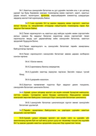 54.1.Хаалтын санхүүгийн баталгаа нь уул уурхайн төслийн аль ч үе шатанд
уурхай түр буюу бүрмөсөн хаагдах тохиолдолд нөхөн сэргээлт, хаалт, хаалтын
дараа хяналт, мониторинг, арчилгаа, маркшейдерийн хэмжилтэд шаардагдах
зардалд хангалттай хүрэлцэхүйц байна.
54.1.1.энэ хуулийн 54.1-д заасан зардалд нөхөн сэргээлт, хаалтын
ажлыг бүхэлд нь хөндлөнгийн этгээдээр гүйцэтгүүлэх тохиолдолд гарах бүх
зардлыг багтаасан байна.
54.2.Төсөл хэрэгжүүлэгч нь хаалтын үед хийгдэх эцсийн нөхөн сэргээлтийн
ажлын хэмжээ ба зардлыг багасгах зорилгоор нөхөн сэргээлтийг төсөл
хэрэгжүүлэх явцад шат дараатайгаар хийж санхүүгийн баталгаа, хаалтын
эрсдэлийг бууруулж болно.
54.3.Төсөл хэрэгжүүлэгч нь санхүүгийн баталгааг төрийн захиргааны
байгууллагад гаргана.
54.4.Төсөл хэрэгжүүлэгч санхүүгийн баталгааг зөвхөн дараах хэлбэрээс
сонгож гаргана:
54.4.1.бэлэн мөнгө;
54.4.2.арилжааны банкны аккредатив;
54.4.3.уурхайн хаалтад зориулан гаргасан Засгийн газрын тусгай
бонд;
54.4.4.дээрхийн хосолсон.
54.5.Хаалтын төлөвлөгөөг тодотгох бүрт зардлыг дахин тооцоолж,
санхүүгийн баталгааг шинэчилж болно.
54.6.Уурхай, уулын үйлдвэр эрхлэгч аж ахуйн нэгжийг бусадтай нийлүүлэх,
нэгтгэх, хуваах, тусгаарлах эрхээ бусдад шилжүүлэх, барьцаалах замаар
компанийг өөрчлөн байгуулах тохиолдол бүрт санхүүгийн баталгааг шинэчилнэ.
54.6.1.санхүүгийн баталгаа шинэчилэгдэх хүртэл өмнөх санхүүгийн
баталгааг цуцлахгүй.
54.7.Төрийн захиргааны байгууллага нь дэргэдээ уурхайн хаалтын
эрсдэлийн сантай байна
54.8.Уурхай, уулын үйлдвэр эрхлэгч аж ахуйн нэгж нь уурхайн үйл
ажиллагаанд өртөж буй нэг куб метр уулын цулд нэг төгрөгөөр тооцож энэ хуулийн
54.7-д заасан уурхайн хаалтын эрсдэлийн санд жил бүр хуримтлал төлнө.
 