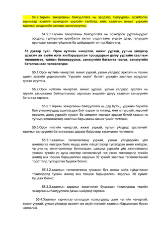 54.9.Төрийн захиргааны байгууллага нь эрсдэлд тулгуурлан эрэмбэлэх
зарчмаар эзэнгүй орхигдсон уурхайн талбайд хийх хаалтын ажлыг уурхайн
хаалтын эрсдэлийн сангаас санхүүжүүлнэ.
54.9.1.Төрийн захиргааны байгууллага нь орхигдсон уурхайнуудыг
эрсдэлд тулгуурлан эрэмбэлэх ажлыг судалгааны үндсэн дээр, талуудын
оролцоог ханган гүйцэтгэх ба шийдвэрийг ил тод байлгана.
55 дугаар зүйл. Орон нутгийн чанартай, жижиг уурхай, уулын үйлдвэр
эрхлэгч аж ахуйн нэгж хялбаршуулсан процедурын дагуу уурхайн хаалтын
төлөвлөгөө, тайлан боловсруулах, санхүүгийн баталгаа гаргах, санхүүгийн
баталгаанаас чөлөөлөгдөх
55.1.Орон нутгийн чанартай, жижиг уурхай, уулын үйлдвэр эрхлэгч нь техник
эдийн засгийн үндэслэлийн “Уурхайн хаалт” бүлэгт уурхайн хаалтын асуудлыг
тусган ирүүлнэ.
55.2.Орон нутгийн чанартай, жижиг уурхай, уулын үйлдвэр эрхлэгч нь
төрийн захиргааны байгууллагаас зарласан жишгийн дагуу хаалтын санхүүгийн
баталгаа гаргана.
55.2.1.төрийн захиргааны байгууллага нь дэд бүтэц, уурхайн барилга
байгууламжуудад ашиглагдаж буй газрын га тутамд, мөн ил уурхай, хөрсний
овоолго, далд уурхайн нуралт ба цөмрөлт явагдах эрсдэл бүхий газрын га
тутамд ялгаатайгаар хаалтын барьцааны жишиг үнийг тогтооно.
55.3.Орон нутгийн чанартай, жижиг уурхай, уулын үйлдвэр эрхлэгчийг
хаалтын санхүүгийн баталгаанаас дараах байдлаар хэсэгчилэн чөлөөлнө:
55.3.1.хаалтын төлөвлөгөөнд уурхай, уулын үйлдвэрийн үйл
ажиллагаа явагдаж байх явцад хийж гүйцэтгэхээр тусгагдсан ажил хийгдэж,
үр дүн нь мониторингоор батлагдсан, цаашид уурхайн үйл ажиллагааны
улмаас тухайн үр дүнд сөргөөр нөлөөлөхгүй гэж үзсэн тохиолдолд тухайн
ажилд анх тооцож барьцаалсан зардлын 30 хувийг хаалтын төлөвлөгөөний
тодотголд тулгуурлан буцааж болно;
55.3.2.хаалтын төлөвлөгөөнд тусгасан бүх ажлыг хийж гүйцэтгэсэн
тохиолдолд тухайн ажилд анх тооцож барьцаалсан зардлын 30 хувийг
буцааж болно;
55.3.3.хаалтын зардлыг хэсэгчилэн буцаасан тохиолдолд төрийн
захиргааны байгууллага дахин шийдвэр гаргана.
55.4.Хаалтын гэрчилгээ олгогдсон тохиолдолд орон нутгийн чанартай,
жижиг уурхай, уулын үйлдвэр эрхлэгч аж ахуйн нэгжийг хаалтын барцаанаас бүрэн
чөлөөлнө.
 
