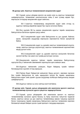56 дугаар зүйл. Хаалтын төлөвлөгөөний хөндлөнгийн аудит
56.1.Уурхай, уулын үйлдвэр эрхлэгч аж ахуйн нэгж нь хаалтын төлөвлөгөөг
шийдвэрлүүлсэн, төлөвлөгөөг шинэчилсэнээс хойш 2 жил тутамд хараат бус,
мэргэшсэн этгээдээр хөндлөнгийн аудит хийлгэнэ.
56.1.1.хаалтын төлөвлөгөөнд хөндлөнгийн аудит хийх этгээд нь
аудитын тайланд өөрийгөө хараат бус гэдгээ нотолсон байна.
56.2.Энэ хуулийн 56.1-д заасан хөндлөнгийн аудитыг төрийн захиргааны
байгууллагын баталсан журмын дагуу хийнэ.
56.2.1.хөндлөнгийн аудит хийх байгууллага нь уул уурхай, байгаль
орчин, санхүүгийн асуудлаар мэргэшсэн мэргэжилтэн болон эрхзүйчтэй
байна.
56.2.2.хөндлөнгийн аудит нь уурхайн хаалтын төлөвлөгөөний агуулга,
чанар, хаалтын шалгуур үзүүлэлтүүд, хаалтын төлөвлөгөөний хэрэгжилтийн
явцад дүгнэлт өгнө.
56.2.3.хөндлөнгийн аудит нь уурхайн хаалтын санхүүгийн баталгаа
хангалттай бус гэж үзвэл энэ тухайд дүгнэлтдээ тусгана.
56.3.Хөндлөнгийн аудитын тайланг төрийн захиргааны байгууллагад
хүргүүлэх ба уг тайлангийн зөвлөмжийг хэрэгжүүлэх арга хэмжээг авна.
56.4.Аудитын тайлангийн үнэмшил, бодит байдалд тухайн тайланг
боловсруулсан хуулийн этгээд хариуцна.
56.5.Тайлан бодит байдалтай нийцээгүй, буруу дүгнэлт, зөвлөмж гаргасан
бол тухайн байгууллага ёс зүйн хариуцлага хүлээх ба төрийн захиргааны
байгууллага аудит хийх эрхийг цуцлах асуудлаар холбогдох байгууллагад хандаж
шийдвэрлүүлнэ.
56.6.Аудитын тайлан нь олон нийтэд нээлттэй байна.
57 дугаар зүйл. Уурхай, уулын үйлдвэрийн үйл ажиллагаа эрхлэгч хаалтын
төлөвлөгөөгөөр хүлээсэн үүргээ гүйцэтгэх чадваргүй болох
57.1.Уурхай, уулын үйлдвэрийн үйл ажиллагаа эрхлэгч нь хаалтын
төлөвлөгөөгөөр хүлээсэн үүргээ бүхэлд нь буюу хэсэгчлэн гүйцэтгэж чадахгүй
болох, хаалтын ажлын үр дүн хаалтын төлөвлөгөөнд заасан түвшинд хүрэхгүй
болох тохиолдолд төрийн захиргааны байгууллага хаалтын төлөвлөгөө хэрэгжих
боломжгүй нөхцөл байдал үүссэн тухай оролцогч талуудад мэдэгдэнэ.
 