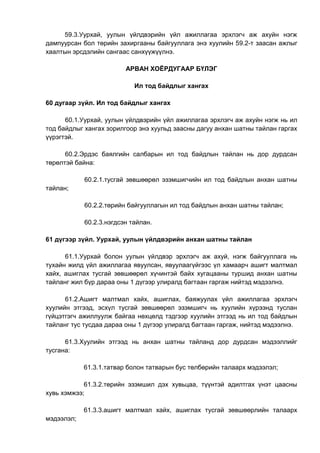 59.3.Уурхай, уулын үйлдвэрийн үйл ажиллагаа эрхлэгч аж ахуйн нэгж
дампуурсан бол төрийн захиргааны байгууллага энэ хуулийн 59.2-т заасан ажлыг
хаалтын эрсдэлийн сангаас санхүүжүүлнэ.
АРВАН ХОЁРДУГААР БҮЛЭГ
Ил тод байдлыг хангах
60 дугаар зүйл. Ил тод байдлыг хангах
60.1.Уурхай, уулын үйлдвэрийн үйл ажиллагаа эрхлэгч аж ахуйн нэгж нь ил
тод байдлыг хангах зорилгоор энэ хуульд заасны дагуу анхан шатны тайлан гаргах
үүрэгтэй.
60.2.Эрдэс баялгийн салбарын ил тод байдлын тайлан нь дор дурдсан
төрөлтэй байна:
60.2.1.тусгай зөвшөөрөл эзэмшигчийн ил тод байдлын анхан шатны
тайлан;
60.2.2.төрийн байгууллагын ил тод байдлын анхан шатны тайлан;
60.2.3.нэгдсэн тайлан.
61 дүгээр зүйл. Уурхай, уулын үйлдвэрийн анхан шатны тайлан
61.1.Уурхай болон уулын үйлдвэр эрхлэгч аж ахуй, нэгж байгууллага нь
тухайн жилд үйл ажиллагаа явуулсан, явуулаагүйгээс үл хамаарч ашигт малтмал
хайх, ашиглах тусгай зөвшөөрөл хүчинтэй байх хугацааны туршид анхан шатны
тайланг жил бүр дараа оны 1 дүгээр улиралд багтаан гаргаж нийтэд мэдээлнэ.
61.2.Ашигт малтмал хайх, ашиглах, баяжуулах үйл ажиллагаа эрхлэгч
хуулийн этгээд, эсхүл тусгай зөвшөөрөл эзэмшигч нь хуулийн хүрээнд туслан
гүйцэтгэгч ажиллуулж байгаа нөхцөлд тэдгээр хуулийн этгээд нь ил тод байдлын
тайланг тус тусдаа дараа оны 1 дүгээр улиралд багтаан гаргаж, нийтэд мэдээлнэ.
61.3.Хуулийн этгээд нь анхан шатны тайланд дор дурдсан мэдээллийг
тусгана:
61.3.1.татвар болон татварын бус төлбөрийн талаарх мэдээлэл;
61.3.2.төрийн эзэмшил дэх хувьцаа, түүнтэй адилтгах үнэт цаасны
хувь хэмжээ;
61.3.3.ашигт малтмал хайх, ашиглах тусгай зөвшөөрлийн талаарх
мэдээлэл;
 