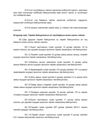 61.6.3.ил тод байдлын тайлан гаргахтай холбоотой сургалт, мэргэжил
арга зүйн туслалцааг холбогдох байгууллагаас авах хүсэлт гаргах, уг туслалцааг
үнэ төлбөргүй авах;
61.6.4.ил тод байдлын тайлан гаргахтай холбоотой тодруулга,
мэдээллийг холбогдох байгууллагаас авах;
61.6.5.нэгдсэн тайлангийн хувийг авах, уг тайланг үйл ажиллагаандаа
ашиглах.
62 дугаар зүйл. Төрийн байгууллагын ил тод байдлын анхан шатны тайлан
62.1.Дор дурдсан төрийн байгууллага нь төрийн байгууллагын ил тод
байдлын анхан шатны тайлан гаргана:
62.1.1.Ашигт малтмалын тухай хуулийн 10 дугаар зүйлийн 10.1-д
заасан геологи, уул уурхайн асуудал эрхэлсэн төрийн захиргааны төв байгууллага;
62.1.2.Төсвийн тухай хуулийн 12 дугаар зүйлд заасан санхүү, төсвийн
асуудал эрхэлсэн төрийн захиргааны төв байгууллага;
62.1.3.Байгаль орчныг хамгаалах тухай хуулийн 15 дугаар зүйлд
заасан байгаль орчны асуудал эрхэлсэн төрийн захиргааны төв байгууллага;
62.1.4.Хөдөлмөрийн тухай хуулийн 137 дугаар зүйлийн 137.1-д заасан
хөдөлмөрийн асуудал эрхэлсэн төрийн захиргааны төв байгууллага;
62.1.5.Авто замын тухай хуулийн 5 дугаар зүйлийн 5.1-д заасан авто
замын асуудал эрхэлсэн төрийн захиргааны төв байгууллага;
62.1.6.Төмөр замын тээврийн тухай хуулийн 10 дугаар зүйлд заасан
төмөр замын асуудал эрхэлсэн төрийн захиргааны төв байгууллага;
62.1.7.Татварын ерөнхий хуулийн 19 дүгээр зүйлийн 19.1-д заасан
татварын асуудал эрхэлсэн төрийн захиргааны байгууллага;
62.1.8.Ашигт малтмалын тухай хуулийн 11 дүгээр зүйлд заасан
геологи, уул уурхайн асуудал эрхэлсэн төрийн захиргааны байгууллага;
62.1.9.Гаалийн тухай хуулийн 267 дугаар зүйлийн 267.2-т заасан
гаалийн удирдах төв байгууллага;
62.1.10.Төрийн хяналт шалгалтын тухай хуулийн 9 дүгээр зүйлийн
9.2-т заасан мэргэжлийн хяналтын төв байгууллага;
 