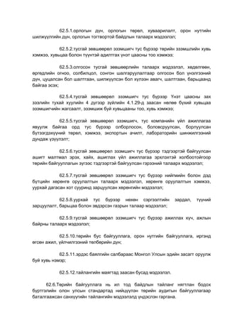 62.5.1.орлогын дүн, орлогын төрөл, хуваарилалт, орон нутгийн
шилжүүлгийн дүн, орлогын тогтвортой байдлын талаарх мэдээлэл;
62.5.2.тусгай зөвшөөрөл эзэмшигч тус бүрээр төрийн эзэмшлийн хувь
хэмжээ, хувьцаа болон түүнтэй адилтгах үнэт цаасны тоо хэмжээ;
62.5.3.олгосон тусгай зөвшөөрлийн талаарх мэдээлэл, хөдөлгөөн,
өргөдлийн огноо, солбилцол, сонгон шалгаруулалтаар олгосон бол үнэлгээний
дүн, цуцалсан бол шалтгаан, шилжүүлсэн бол хүлээн авагч, шалтгаан, барьцаанд
байгаа эсэх;
62.5.4.тусгай зөвшөөрөл эзэмшигч тус бүрээр Үнэт цаасны зах
зээлийн тухай хуулийн 4 дүгээр зүйлийн 4.1.29-д заасан нөлөө бүхий хувьцаа
эзэмшигчийн жагсаалт, эзэмшиж буй хувьцааны тоо, хувь хэмжээ;
62.5.5.тусгай зөвшөөрөл эзэмшигч, тус компанийн үйл ажиллагаа
явуулж байгаа орд тус бүрээр олборлосон, боловсруулсан, борлуулсан
бүтээгдэхүүний төрөл, хэмжээ, экспортын ачилт, лабораторийн шинжилгээний
дундаж үзүүлэлт;
62.5.6.тусгай зөвшөөрөл эзэмшигч тус бүрээр тэдгээртэй байгуулсан
ашигт малтмал эрэх, хайх, ашиглах үйл ажиллагаа эрхлэхтэй холбоотойгоор
төрийн байгууллагын зүгээс тэдгээртэй байгуулсан гэрээний талаарх мэдээлэл;
62.5.7.тусгай зөвшөөрөл эзэмшигч тус бүрээр нийгмийн болон дэд
бүтцийн хөрөнгө оруулалтын талаарх мэдээлэл, хөрөнгө оруулалтын хэмжээ,
уурхай дагасан хот сууринд зарцуулсан хөрөнгийн мэдээлэл;
62.5.8.уурхай тус бүрээр нөхөн сэргээлтийн зардал, түүний
зарцуулалт, барьцаа болон эвдэрсэн газрын талаар мэдээлэл;
62.5.9.тусгай зөвшөөрөл эзэмшигч тус бүрээр ажиллах хүч, ажлын
байрны талаарх мэдээлэл;
62.5.10.төрийн бус байгууллага, орон нутгийн байгууллага, иргэнд
өгсөн ажил, үйлчилгээний төлбөрийн дүн;
62.5.11.эрдэс баялгийн салбараас Монгол Улсын эдийн засагт оруулж
буй хувь нэмэр;
62.5.12.тайлангийн маягтад заасан бусад мэдээлэл.
62.6.Төрийн байгууллага нь ил тод байдлын тайланг нягтлан бодох
бүртгэлийн олон улсын стандартад нийцүүлэн төрийн аудитын байгууллагаар
баталгаажсан санхүүгийн тайлангийн мэдээлэлд үндэслэн гаргана.
 