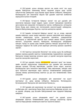 4.1.39.“уурхай, уулын үйлдвэр эрхлэгч аж ахуйн нэгж” гэж шууд
өөрийн байгуулсан компаниар болон гэрээний үндсэн дээр туслан
гүйцэтгэгчээр дамжуулан шууд бусаар эрдэс баялаг олборлох, баяжуулах,
боловсруулах үйл ажиллагаа явуулж буй уурхайн хаалттай холбоотой
хариуцлага хүлээх этгээдийг;
4.1.40.“физик тогтвортой байдлыг хангах” гэж уул уурхайн үйл
ажиллагаа явагдсан газарт эвдрэл, нурал, гулсалт явагдахаас сэргийлэх
арга хэмжээ авч хажуугийн тогтворжилтыг хангах, хэлбэржүүлэх, нягтруулах
болон бусад арга хэмжээ авч геотехникийн үзүүлэлтүүдийг сайжруулах,
барилга байгууламжуудыг буулгах, нүүлгэж шилжүүлэх зэргийг;
4.1.41.“химийн тогтвортой байдлыг хангах” гэж ус, агаар, хөрсний
химийн найрлага, шинж чанарт өөрчлөлт орохоос зайлсхийх арга замуудыг
төслийн шийдлүүдэд тусгах, урьдчилан сэргийлэх, шаардлагатай
тохиолдолд уг өөрчлөлтийг арилгах арга хэмжээ авахыг болон уурхайн
малталт, чулуулгийн овоолго, баяжуулах, боловсруулах үйлдвэрийн
хаягдал, бусад эх үүсвэр дээр химийн урвалын явагдах эрсдэлтэй бол уг
газруудыг гадаргын ба гүний устай харилцан үйлчлэлд орохоос сэргийлэх
зэргийг;
4.1.42.“хаалтын санхүүгийн баталгаа” гэж энэхүү хууль ба холбогдох
журмын хүрээнд уурхайн хаалтын төлөвлөгөөгөөр тодорхойлсон үүргүүдийг
биелүүлэх талаар гэрээгээр хүлээсэн үүрэг, уг үүргийг хангуулах зорилгоор
ашиглах санхүүгийн хэрэгслийг;
4.1.43.“уул уурхайн төсөлд материаллаг өөрчлөлт орох” гэж техник,
эдийн засгийн үндэслэлээр тодорхойлсон уул уурхайн үйл ажиллагаа
явагдах хугацаа 10%-иар өөрчлөгдөх, уурхайн хүчин чадал, ашиглах,
боловсруулах арга технологи өөрчлөгдөх, нөөц өөрчлөгдөх, хаягдал хаях
арга технологи өөрчлөгдөх зэрэг хаалтын төлөвлөгөөний шийдлүүдийг
цаашид хэвээр үргэлжлүүлэхэд хаалтын үр дүн анх төлөвлөснөөс гажих
үзэгдлийг;
4.1.44.“уурхай, уулын үйлдвэрийн үйл ажиллагаа” гэж ашигт
малтмалыг ил, далд аргаар олборлох, баяжуулах, боловсруулах,
бүтээгдэхүүнийг борлуулах үйл ажиллагааг бүхэлд нь;
4.1.45.“уурхайн үйл ажиллагааг түр зогсоох” гэж тусгай зөвшөөрлийн
талбай дахь үйл ажиллагааг бүрэн буюу хэсэгчилсэн байдлаар зогсоох, энэ
нь уурхай, үйлдвэр, дэд бүтцийн байгууламжийг мөн тодорхой байдлаар
хамрахыг;
4.1.46.“уурхай, уулын үйлдвэрийн хаалт” гэж уурхай, уулын
үйлдвэрийг хаалтын төлөвлөгөөний дагуу шалгуур үзүүлэлтэд хүргэж
хаалтын барьцаанаас чөлөөлүүлж хаалтын гэрчилгээ авахыг;
 