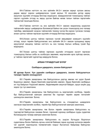 64.4.Тайлан нэгтгэгч нь энэ зүйлийн 64.3-т заасан хариуг хүлээн авсны
дараа зөрүүг хэрхэн шийдвэрлэсэн тухай ажлын 10 хоногийн дотор хариу
ирүүлсэн хуулийн этгээдэд бичгээр мэдэгдэнэ. Шаардлагатай тохиолдолд тайлан
гаргагч хуулийн этгээд нь зөрүү үүсгэж байгаа нөгөө талын тайлан гаргагчийн
тайлантай танилцаж болно.
64.5.Тайлан нэгтгэгч нь энэ зүйлийн 64.3-т заасан мэдээлэлд үндэслэн
тайлангийн зөрүүг шийдвэрлэх боломжгүй байна гэж үзсэн тохиолдолд энэ талаар
тайлбар, зөвлөмжийг нэгдсэн тайлангийн төсөлд тусгах ба хэрхэн тусгасан талаар
анхан шатны тайлан гаргасан хуулийн этгээдэд бичгээр мэдэгдэнэ.
64.6.Анхан шатны тайлан гаргасан тусгай зөвшөөрөл эзэмшигч хуулийн
этгээд, эсхүл төрийн байгууллагаас энэ зүйлийн 64.3-т заасан хугацаанд хариу
ирүүлээгүй нөхцөлд тайлан нэгтгэгч нь энэ талаар Ажлын албанд тухай бүр
мэдэгдэнэ.
64.7.Анхан шатны тайлан гаргасан хуулийн этгээдээс хүсэлт гаргасан
тохиолдолд Ажлын алба нь холбогдох зөвлөмж, мэргэжлийн арга зүйгээр ханган,
уг тайлан гаргагчийг сургалтад хамруулж болно.
АРВАН ГУРАВДУГААР БҮЛЭГ
Салбарын удирдлага, зохион байгуулалт
65 дугаар бүлэг. Уул уурхайн салбарын удирдлага, зохион байгуулалтын
талаарх төрийн зохицуулалт
65.1.Төрийн захиргааны төв байгууллагын дэргэд зөвлөх чиг үүрэг бүхий
Бодлогын зөвлөл, Эрдэс баялгийн мэргэжлийн зөвлөл, Эрдэс баялгийн салбарын
ил тод байдлын Үндэсний зөвлөл, Хөдөлмөрийн аюулгүй байдал, эрүүл ахуйн дэд
хороо тус тус ажиллана.
65.2.Төрийн захиргааны төв байгууллага нь мэргэжлийн холбоод, төрийн
бус байгууллагатай хамтран ажиллах ба тэдгээрт төрийн зарим чиглэлийг
шилжүүлэн ажиллаж болно.
65.3.Төрийн захиргааны төв байгууллага нь стандартын шаардлага
хангасан мэргэжлийн холбоо, төрийн бус байгууллагатай хамтран ажиллана.
65.4.Төрийн захиргааны төв болон төрийн захиргааны байгууллага нь
тэдгээртэй байгуулсан санамж бичиг, гэрээний хүрээнд салбарын суурь судалгаа
боловсруулах талаар хамтран ажиллаж болно.
65.5.Төрийн захиргааны байгууллага нь үндсэн бүтэцдээ бодлогын
судалгааны болон байгаль орчны нэгжтэй байхаас гадна хуулиар хүлээсэн өөрийн
чиг үүргийг хэрэгжүүлэх төлөөлөгчийн газрыг бүсчилсэн байдлаар байгуулан
ажиллуулж болно.
 