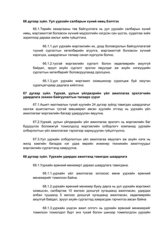 66 дугаар зүйл. Уул уурхайн салбарын хүний нөөц бэлтгэх
66.1.Төрийн захиргааны төв байгууллага нь уул уурхайн салбарын хүний
нөөц, мэргэжилтэй боловсон хүчний мэдээллийн нэгдсэн сан үүсгэх, судалгаа хийх
зорилгоор дараах ажлыг хийж гүйцэтгэнэ.
66.1.1.уул уурхайн мэргэжлийн их, дээд боловсролын байгууллагатай
түүний сургалтын хөтөлбөрийн агуулга, мэргэжилтэй боловсон хүчний
хэрэгцээ, шаардлагын талаар санал хүргүүлж болно.
66.1.2.тусгай мэргэжлийн сургалт болон хөдөлмөрийн аюулгүй
байдал, эрүүл ахуйн сургалт эрхлэн явуулдаг аж ахуйн нэгжүүдийн
сургалтын хөтөлбөрийг боловсруулахад оролцоно.
66.1.3.уул уурхайн мэргэжил эзэмшихээр суралцаж буй оюутан
суралцагчдаар дадлага хийлгэнэ.
67 дугаар зүйл. Уурхай, уулын үйлдвэрийн үйл ажиллагаа эрхлэгчийн
удирдлага зохион байгуулалтын талаарх үүрэг
67.1.Ашигт малтмалын тухай хуулийн 24 дүгээр зүйлд тавигдах шаардлагыг
хангаж ашиглалтын тусгай зөвшөөрөл авсан хуулийн этгээд нь уурхайн үйл
ажиллагааг мэргэжлийн багаар удирдуулан явуулна.
67.2.Уурхай, уулын үйлдвэрийн үйл ажиллагаа эрхлэгч нь мэргэжлийн баг
бүрдүүлэх боломжгүй тохиолдолд мэргэжлийн олборлогч компанид уурхайн
олборлолтын үйл ажиллагааг гэрээгээр хариуцуулан гүйцэтгүүлнэ.
67.3.Уул уурхайн олборлолтын үйл ажиллагаа явуулагч аж ахуйн нэгж нь
жилд хамгийн багадаа нэг удаа өөрийн инженер техникийн ажилтнуудыг
мэргэжлийн сургалтанд хамруулна.
68 дугаар зүйл. Уурхайн удирдах ажилтанд тавигдах шаардлага
68.1.Уурхайн ерөнхий менежерт дараах шаардлага тавигдана.
68.1.1.уурхайн үйл ажиллагаа эхлэхээс өмнө уурхайн ерөнхий
менежерийг томилсон байна.
68.1.2.уурхайн ерөнхий менежер буюу дарга нь уул уурхайн мэргэжил
эзэмшсэн, салбартаа 10 жилээс доошгүй хугацаанд ажилласан, удирдах
албан тушаалд 5 жилээс доошгүй хугацаанд ажилласан, хөдөлмөрийн
аюулгүй байдал, эрүүл ахуйн сургалтад хамрагдаж гэрчилгээ авсан байна
68.1.3.уурхайн үндсэн ажил олгогч нь уурхайн ерөнхий менежерийг
томилсон тохиолдол бүрт энэ тухай болон шинээр томилогдсон уурхайн
 