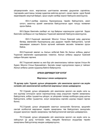 үйлдвэрлэлийн осол, мэргэжлээс шалтгаалах өвчнөөс урьдчилан сэргийлэх,
тэдгээрийн шалтгааны талаар судалгаа хийлгэж дүгнэлт, санал гаргах үүрэг бүхий
хөдөлмөрийн аюулгүй байдал, эрүүл ахуйн салбар хороог байгуулж ажиллуулна.
69.4.1.салбар хорооны бүрэлдэхүүнд төрийн байгууллага, ажил
олгогч, ажилтны эрхийг хамгаалах байгууллагын адил тэнцүү төлөөлөл
орсон байна.
69.5.Эрдэс баялгийн салбарт ил тод байдлыг хэрэгжүүлэх үүрэгтэй Эрдэс
баялгийн салбарын ил тод байдлын Үндэсний зөвлөлийг байгуулж ажиллуулна.
69.5.1.Үндэсний зөвлөлийг Монгол Улсын Ерөнхий сайд даргалах
бөгөөд зөвлөлийн бүрэлдэхүүнд дор дурдсан төрийн байгууллага, тусгай
зөвшөөрөл эзэмшигч болон иргэний нийгмийн эвслийн төлөөлөл орсон
байна.
69.6.Үндэсний зөвлөл нь Ажлын албатай байх ба Ажлын албаны даргыг
Үндэсний зөвлөлийн хуралдаанаас томилно. Ажлын албаны зардлыг Ерөнхий
сайдын багцаас гаргана.
69.7.Үндэсний зөвлөл нь жил бүр үйл ажиллагааны тайлан гаргаж Улсын Их
Хурал, Монгол Улсын Ерөнхийлөгч, Засгийн газарт хүргүүлэхээс гадна уг тайланг
Ажлын албаны цахим хуудсанд байнга байрлуулна.
АРВАН ДӨРӨВДҮГЭЭР БҮЛЭГ
Маргааныг хянан шийдвэрлэх
70 дугаар зүйл. Уурхай, уулын үйлдвэрийн үйл ажиллагаа эрхлэгч аж ахуйн
нэгжийн үйл ажиллагаатай холбоотой маргааныг хянан шийдвэрлэх
70.1.Уурхай, уулын үйлдвэрийн үйл ажиллагаа эрхлэгч аж ахуйн нэгж нь
энэ хуулиар олгогдсон эрхээ хэрэгжүүлэхэд саад учруулсан төрийн захиргааны
байгууллага, албан тушаалтны үйлдэл, эс үйлдлийн талаар холбогдох дээд шатны
байгууллага, албан тушаалтан, эсхүл захиргааны хэргийн шүүхэд гомдол гаргаж
болно.
70.2.Уурхай, уулын үйлдвэрийн хаалтын санхүүгийн баталгаа, эрсдлийн
сантай холбоотой маргааныг төрийн захиргааны төв байгууллага санхүүгийн
асуудал эрхэлсэн төрийн захиргааны төв байгууллагатай хамтран шийдвэрлэнэ.
70.3.Уурхай, уулын үйлдвэрийн үйл ажиллагаа эрхлэгч аж ахуйн нэгж нь
хайгуулын үр дүнд тогтоосон нөөц, нөөцийн балансын асуудлаар төрийн
захиргааны байгууллагад хандаж шийдвэрлүүлнэ.
 