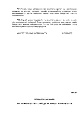 70.4.Уурхай, уулын үйлдвэрийн үйл ажиллагаа эрхлэгч нь нарийвчилсан
хайгуулын үр дүнгээр тогтоосон нөөцийг үндэслэлгүйгээр дутааснаа хүлээн
зөвшөөрөөгүйгээс үүссэн маргааныг төрийн захиргааны байгууллага шүүхээр
шийдвэрлүүлнэ.
70.5. Уурхай, уулын үйлдвэрийн үйл ажиллагаа эрхлэгч аж ахуйн нэгжийн
үйл ажиллагаатай холбоотой бусад маргааныг холбогдох дээд шатны төрийн
байгууллагад хандаж шийдвэрлүүлнэ. Тэдгээр байгууллагын шийдвэрийг хүлээн
зөвшөөрөхгүй бол шүүхээр шийдвэрлүүлнэ.
МОНГОЛ УЛСЫН ИХ ХУРЛЫН ДАРГА М.ЭНХБОЛД
ТӨСӨЛ
МОНГОЛ УЛСЫН ХУУЛЬ
УУЛ УУРХАЙН ТУХАЙ ХУУЛИЙГ ДАГАЖ МӨРДӨХ ЖУРМЫН ТУХАЙ
 
