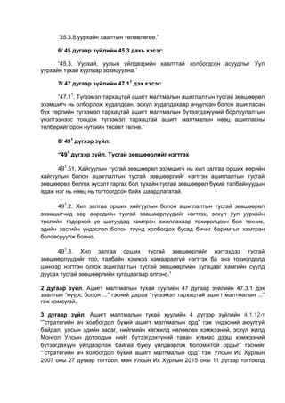 “35.3.8.уурхайн хаалтын төлөвлөгөө.”
6/ 45 дугаар зүйлийн 45.3 дахь хэсэг:
“45.3. Уурхай, уулын үйлдвэрийн хаалттай холбогдсон асуудлыг Уул
уурхайн тухай хуулиар зохицуулна.”
7/ 47 дугаар зүйлийн 47.11
дэх хэсэг:
“47.11
. Түгээмэл тархацтай ашигт малтмалын ашиглалтын тусгай зөвшөөрөл
эзэмшигч нь олборлож худалдсан, эсхүл худалдахаар ачуулсан болон ашигласан
бүх төрлийн түгээмэл тархацтай ашигт малтмалын бүтээгдэхүүний борлуулалтын
үнэлгээнээс тооцож түгээмэл тархацтай ашигт малтмалын нөөц ашигласны
төлбөрийг орон нутгийн төсөвт төлнө.”
8/ 491
дүгээр зүйл:
“491
дүгээр зүйл. Тусгай зөвшөөрлийг нэгтгэх
491
.51. Хайгуулын тусгай зөвшөөрөл эзэмшигч нь хил залгаа орших өөрийн
хайгуулын болон ашиглалтын тусгай зөвшөөрлийг нэгтгэн ашиглалтын тусгай
зөвшөөрөл болгох хүсэлт гаргах бол тухайн тусгай зөвшөөрөл бүхий талбайнуудын
ядаж нэг нь нөөц нь тогтоогдсон байх шаардлагатай.
491
.2. Хил залгаа орших хайгуулын болон ашиглалтын тусгай зөвшөөрөл
эзэмшигчид өөр өөрсдийн тусгай зөвшөөрлүүдийг нэгтгэх, эсхүл уул уурхайн
төслийн тодорхой үе шатуудад хамтран ажиллахаар тохиролцсон бол техник,
эдийн засгийн үндэслэл болон түүнд холбогдох бусад бичиг баримтыг хамтран
боловсруулж болно.
491
.3. Хил залгаа орших тусгай зөвшөөрлийг нэгтэхдээ тусгай
зөвшөөрлүүдийг тоо, талбайн хэмжээ хамааралгүй нэгтгэх ба энэ тохиолдолд
шинээр нэгтгэн олгох ашиглалтын тусгай зөвшөөрлийн хугацааг хамгийн сүүлд
дуусах тусгай зөвшөөрлийн хугацаагаар олгоно.”
2 дугаар зүйл. Ашигт малтмалын тухай хуулийн 47 дугаар зүйлийн 47.3.1 дэх
заалтын “нүүрс болон ...” гэсний дараа “түгээмэл тархацтай ашигт малтмалын ...”
гэж нэмсүгэй.
3 дугаар зүйл. Ашигт малтмалын тухай хуулийн 4 дүгээр зүйлийн 4.1.12-т
“”стратегийн ач холбогдол бүхий ашигт малтмалын орд” гэж үндэсний аюулгүй
байдал, улсын эдийн засаг, нийгмийн хөгжилд нөлөөлөх хэмжээний, эсхүл жилд
Монгол Улсын дотоодын нийт бүтээгдэхүүний таван хувиас дээш хэмжээний
бүтээгдэхүүн үйлдвэрлэж байгаа буюу үйлдвэрлэх боломжтой ордыг” гэснийг
“”стратегийн ач холбогдол бүхий ашигт малтмалын орд” гэж Улсын Их Хурлын
2007 оны 27 дугаар тогтоол, мөн Улсын Их Хурлын 2015 оны 11 дүгээр тогтоолд
 