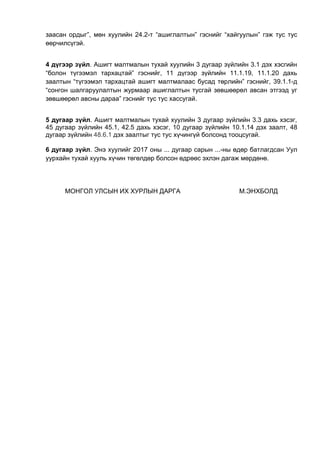 заасан ордыг”, мөн хуулийн 24.2-т “ашиглалтын” гэснийг “хайгуулын” гэж тус тус
өөрчилсүгэй.
4 дүгээр зүйл. Ашигт малтмалын тухай хуулийн 3 дугаар зүйлийн 3.1 дэх хэсгийн
“болон түгээмэл тархацтай” гэснийг, 11 дүгээр зүйлийн 11.1.19, 11.1.20 дахь
заалтын “түгээмэл тархацтай ашигт малтмалаас бусад төрлийн” гэснийг, 39.1.1-д
“сонгон шалгаруулалтын журмаар ашиглалтын тусгай зөвшөөрөл авсан этгээд уг
зөвшөөрөл авсны дараа” гэснийг тус тус хассугай.
5 дугаар зүйл. Ашигт малтмалын тухай хуулийн 3 дугаар зүйлийн 3.3 дахь хэсэг,
45 дугаар зүйлийн 45.1, 42.5 дахь хэсэг, 10 дугаар зүйлийн 10.1.14 дэх заалт, 48
дугаар зүйлийн 48.6.1 дэх заалтыг тус тус хүчингүй болсонд тооцсугай.
6 дугаар зүйл. Энэ хуулийг 2017 оны ... дугаар сарын ...-ны өдөр батлагдсан Уул
уурхайн тухай хууль хүчин төгөлдөр болсон өдрөөс эхлэн дагаж мөрдөнө.
МОНГОЛ УЛСЫН ИХ ХУРЛЫН ДАРГА М.ЭНХБОЛД
 