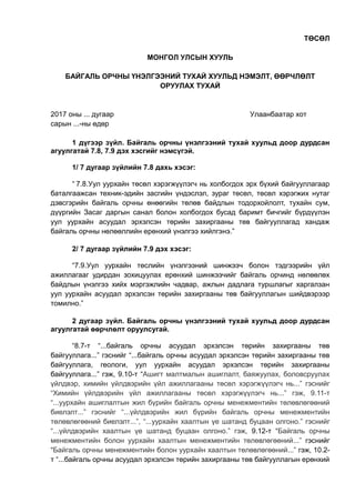 ТӨСӨЛ
МОНГОЛ УЛСЫН ХУУЛЬ
БАЙГАЛЬ ОРЧНЫ ҮНЭЛГЭЭНИЙ ТУХАЙ ХУУЛЬД НЭМЭЛТ, ӨӨРЧЛӨЛТ
ОРУУЛАХ ТУХАЙ
2017 оны ... дугаар Улаанбаатар хот
сарын ...-ны өдөр
1 дүгээр зүйл. Байгаль орчны үнэлгээний тухай хуульд доор дурдсан
агуулгатай 7.8, 7.9 дэх хэсгийг нэмсүгэй.
1/ 7 дугаар зүйлийн 7.8 дахь хэсэг:
“ 7.8.Уул уурхайн төсөл хэрэгжүүлэгч нь холбогдох эрх бүхий байгууллагаар
баталгаажсан техник-эдийн засгийн үндэслэл, зураг төсөл, төсөл хэрэгжих нутаг
дэвсгэрийн байгаль орчны өнөөгийн төлөв байдлын тодорхойлолт, тухайн сум,
дүүргийн Засаг даргын санал болон холбогдох бусад баримт бичгийг бүрдүүлэн
уул уурхайн асуудал эрхэлсэн төрийн захиргааны төв байгууллагад хандаж
байгаль орчны нөлөөллийн ерөнхий үнэлгээ хийлгэнэ.”
2/ 7 дугаар зүйлийн 7.9 дэх хэсэг:
“7.9.Уул уурхайн төслийн үнэлгээний шинжээч болон тэдгээрийн үйл
ажиллагааг удирдан зохицуулах ерөнхий шинжээчийг байгаль орчинд нөлөөлөх
байдлын үнэлгээ хийх мэргэжлийн чадвар, ажлын дадлага туршлагыг харгалзан
уул уурхайн асуудал эрхэлсэн төрийн захиргааны төв байгууллагын шийдвэрээр
томилно.”
2 дугаар зүйл. Байгаль орчны үнэлгээний тухай хуульд доор дурдсан
агуулгатай өөрчлөлт оруулсугай.
“8.7-т “...байгаль орчны асуудал эрхэлсэн төрийн захиргааны төв
байгууллага...” гэснийг “...байгаль орчны асуудал эрхэлсэн төрийн захиргааны төв
байгууллага, геологи, уул уурхайн асуудал эрхэлсэн төрийн захиргааны
байгууллага...” гэж, 9.10-т “Ашигт малтмалын ашиглалт, баяжуулах, боловсруулах
үйлдвэр, химийн үйлдвэрийн үйл ажиллагааны төсөл хэрэгжүүлэгч нь...” гэснийг
“Химийн үйлдвэрийн үйл ажиллагааны төсөл хэрэгжүүлэгч нь...” гэж, 9.11-т
“...уурхайн ашиглалтын жил бүрийн байгаль орчны менежментийн төлөвлөгөөний
биелэлт...” гэснийг “...үйлдвэрийн жил бүрийн байгаль орчны менежментийн
төлөвлөгөөний биелэлт...”, “...уурхайн хаалтын үе шатанд буцаан олгоно.” гэснийг
“...үйлдвэрийн хаалтын үе шатанд буцаан олгоно.” гэж, 9.12-т “Байгаль орчны
менежментийн болон уурхайн хаалтын менежментийн төлөвлөгөөний...” гэснийг
“Байгаль орчны менежментийн болон уурхайн хаалтын төлөвлөгөөний...” гэж, 10.2-
т “...байгаль орчны асуудал эрхэлсэн төрийн захиргааны төв байгууллагын ерөнхий
 