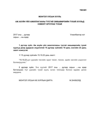 ТӨСӨЛ
МОНГОЛ УЛСЫН ХУУЛЬ
АЖ АХУЙН ҮЙЛ АЖИЛЛАГААНЫ ТУСГАЙ ЗӨВШӨӨРЛИЙН ТУХАЙ ХУУЛЬД
НЭМЭЛТ ОРУУЛАХ ТУХАЙ
2017 оны ... дугаар Улаанбаатар хот
сарын ...-ны өдөр
1 дүгээр зүйл. Аж ахуйн үйл ажиллагааны тусгай зөвшөөрлийн тухай
хуульд доор дурдсан агуулгатай 15 дугаар зүйлийн 10 дахь хэсгийн 23 дахь
заалт нэмсүгэй.
1/ 15 дугаар зүйлийн 15.10.23 дахь заалт:
“15.10.23.уул уурхайн төслийн зураг төсөл, техник, эдийн засгийн үндэслэл
боловсруулах.”
2 дугаар зүйл. Энэ хуулийг 2017 оны ... дугаар сарын ...-ны өдөр
батлагдсан Уул уурхайн тухай хууль хүчин төгөлдөр болсон өдрөөс дагаж
мөрдөнө.
МОНГОЛ УЛСЫН ИХ ХУРЛЫН ДАРГА М.ЭНХБОЛД
 
