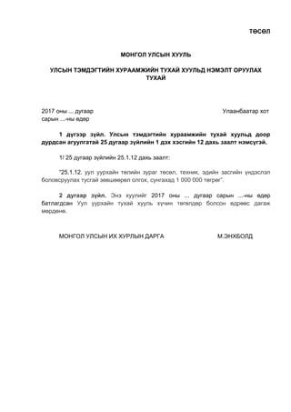 ТӨСӨЛ
МОНГОЛ УЛСЫН ХУУЛЬ
УЛСЫН ТЭМДЭГТИЙН ХУРААМЖИЙН ТУХАЙ ХУУЛЬД НЭМЭЛТ ОРУУЛАХ
ТУХАЙ
2017 оны ... дугаар Улаанбаатар хот
сарын ...-ны өдөр
1 дүгээр зүйл. Улсын тэмдэгтийн хураамжийн тухай хуульд доор
дурдсан агуулгатай 25 дугаар зүйлийн 1 дэх хэсгийн 12 дахь заалт нэмсүгэй.
1/ 25 дугаар зүйлийн 25.1.12 дахь заалт:
“25.1.12. уул уурхайн төлийн зураг төсөл, техник, эдийн засгийн үндэслэл
боловсруулах тусгай зөвшөөрөл олгох, сунгахад 1 000 000 төгрөг”.
2 дугаар зүйл. Энэ хуулийг 2017 оны ... дугаар сарын ...-ны өдөр
батлагдсан Уул уурхайн тухай хууль хүчин төгөлдөр болсон өдрөөс дагаж
мөрдөнө.
МОНГОЛ УЛСЫН ИХ ХУРЛЫН ДАРГА М.ЭНХБОЛД
 