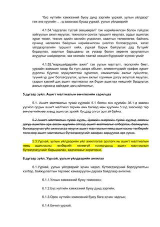 “бүс нутгийн хэмжээний буюу дунд зэргийн уурхай, уулын үйлдвэр”
гэж энэ хуулийн ., .-д зааснаас бусад уурхай, уулын үйлдвэрийг
4.1.54.”хадгалах тусгай зөвшөөрөл” гэж нарийвчилсан болон гүйцээх
хайгуулын ажил явуулах, технологи сонгох туршилт явуулах, ордыг ашиглах
зураг төсөл, техник эдийн засгийн үндэслэл, хаалтын төлөвлөгөө, байгаль
орчинд нөлөөлөх байдлын нарийвчилсан үнэлгээ боловсруулах, хагас
үйлдвэрлэлийн туршилт хийх, уурхай барьж байгуулах дэд бүтцийг
бүрдүүлэх, хаалтын барьцааны эх үүсвэр болон хөрөнгө оруулалтын
асуудлыг шийдвэрлэх, зах зээлийн таатай нөхцөл бүрдэхийг хүлээх үеийг
4.1.55.”маркшейдерийн ажил” гэж уулын малталт, геологийн биет,
уурхайн эзэмшил газар ба түүн дээрх объект, элементүүдийг график зурагт
дүрслэн буулгах зориулалттай зураглал, хэмжилтийн ажлыг гүйцэтгэх,
түүний үр дүнг боловсруулах, уулын ажлыг горимын дагуу аюулгүй явуулах,
газрын хэвлий дэх ашигт малтмалыг иж бүрэн ашиглах нөхцлийг бүрдүүлэх
ажлын хүрээнд хийгддэг цогц ойлголтыг.
5 дугаар зүйл. Ашигт малтмалын өмчлөлийн харилцаа
5.1. Ашигт малтмалын тухай хуулийн 5.1 болон энэ хуулийн 36.1-д заасан
үүсмэл ордын ашигт малтмал төрийн өмч бөгөөд мөн хуулийн 5.2-д зааснаар төр
өмчлөгчийнхөө хувьд ашиглах эрхийг бусдад олгох эрхтэй байна.
5.2.Ашигт малтмалын тухай хууль, Цөмийн энергийн тухай хуульд заасны
дагуу ашиглах эрх авсан хуулийн этгээд ашигт малтмалыг олборлох, баяжуулах,
боловсруулах үйл ажиллагаа явуулж ашигт малтмалын нөөц ашигласны төлбөрийг
төлснөөр ашигт малтмалын бүтээгдэхүүнийг захиран зарцуулах эрх үүснэ.
5.3.Уурхай, уулын үйлдвэрийн үйл ажиллагаа эрхлэгч нь ашигт малтмалын
нөөц ашигласны төлбөрийг төлөөгүй тохиолдолд ашигт малтмалын
бүтээгдэхүүнийг барьцаалах, хадгалахыг хориглоно.
6 дугаар зүйл. Уурхай, уулын үйлдвэрийн ангилал
6.1.Уурхай, уулын үйлдвэрийг хүчин чадал, бүтээгдэхүүний борлуулалтын
хэлбэр, баяжуулалтын төрлөөс хамааруулан дараах байдлаар ангилна.
6.1.1.Улсын хэмжээний буюу томоохон;
6.1.2.Бүс нутгийн хэмжээний буюу дунд зэргийн;
6.1.3.Орон нутгийн хэмжээний буюу бага хүчин чадлын;
6.1.4.Бичил уурхай.
 