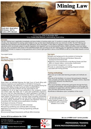 WWW.PROVISIONRESEARCH.CO.ZA@Provision_1Provision Research and Events
We are a B-BBEE Level 1 service provider
PROFESSIONAL TRAINING
Your expert trainer
Dineo Peta
Mining Law, Energy Law, and Environmental Law
Peta Attorneys Inc.
Dineo Peta is an admitted Attorney the High Court of South Africa with
extensive experience and qualifications in the field of mining and
environmental law. Her experience in mining law was acquired during her
tenure at BHP Billiton Energy Coal South Africa and BHP Billiton
Manganese South Africa wherein she was responsible for the
management of all he legal issues pertaining to the companies mineral
and surface rights. She holds over 11 years post qualification experience
and runs a law firm (Peta Attorneys Inc.) which specializes in the fields of
mining law, energy law and environmental law. Peta Inc. currently provides
legal support to government on amongst others providing commentary
on mineral regulation and policy, she has further made presentations to
the South African Parliament on the Mineral and Petroleum Resources
Amendment Bill. She holds various qualifications including:
•LLB degree (University of Pretoria)
•LLM degree in Environmental Law (Wits University)
•Prospecting and Mining Law certificate (Wits University)
•Attendance of Introduction to Mining Engineering certificate
(Wits University)
•Environmental Impact Assessments certificate (Wits University)
Key topics
•Insights and background to the evolution of mining law
•Understanding the Mineral and Petroleum Resources
Development Amendment Bill
•Objectives of the amendments to the Mining Charter and their
effect on industry, labour, communities, Government
•Environmental management in mining
•Provide an understanding and drafting of typical contracts
associated with mining activities
Services SETA Accreditation No: 12169
Overview
The 2017 Mining Law is applicable immediately and gives holders of existing rights only 12 months to comply with certain of its provisions,
including, the requirement for existing rights holders to top-up their black shareholding to the new minimum of 30%. The 2017 Mining Law
repeals previous iterations and introduces new definitions, terms and targets. It also seeks to regulate a range of aspects related to mining
operations which are already subject to specific legislation and regulation such as environmental matters, health and safety, social and labour
plans etc. Non-compliance with certain of the identified targets will, according to the 2017 Mining Laws, be regarded as a breach of the MPRDA,
entitling the Minister to suspend mining operations and to cancel rights granted in terms of the MPRDA as well as to take steps towards criminal
prosecution.
Training Dates: 20 & 21 November 2017
Venue: Protea Hotel Midrand, Johannesburg, South Africa
Training methodology
•The most up to date adult learning principles and methods are
used.
•The role of the facilitator is to ensure that participants integrate
facts, concepts, principles, techniques, strategies, actions, responses
and all other elements into effective job
performance.
•The course facilitator will lead the participants through the facts,
concepts and principles, and provide guidance to encourage the
participants to apply them until their ability to solve specific prob-
lems has been permanently improved.
•Certificate of attendance upon completion of the course
Early bird - Book before
20 October 2017 &
receive a 10% discount
Charlotte Lebogang
Tel: +27 11 7023261 Fax: 086 5010472
charlotte@provisionresearch.co.za
All attendees will receive a
The SensofinityVR M1 Virtual
Reality Headset suitable for Any
smartphone with a screensize
between 4 to 6 inches.
 
