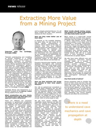 Interview with: Tim Cartledge,
Principal, CM&G
“Detailed understanding and modelling
of ground conditions is a critical
component in any mining project for
sustainable extraction of economic
commodities, and future expansion and
growth. Mining operations that invest in
comprehensive investigative geotech-
nical work can create value-addition to
their relevant project portfolios. Detailed
investigation can support the mining of
steeper slopes, increasing ore reserves
potentially worth millions of dollars. It is
critical to understand the geomechani-
cal, hydrogeological, geological and
structural characteristics of the rock
mass to develop a robust understanding
of potential failure modes, to allow the
formulation of practical hazard minimisa-
tion options and pre-mining. This allows
for risk to be factored into the mine plan
and reduces the likelihood of costly
delays due to geotechnical failures,”
says Tim Cartledge, Principal, CM&G.
Cartledge Mining and Geotechnics is a
sponsor company at the marcus evans
Mining Leaders Forum 2022.
What complexities are your clients
not always aware of? How does your
approach make a difference?
There are different ore extraction
processes, or geotechnical complexities
that might not have been considered in
the feasibility and final project evalua-
tion stages or operational stages,
depending on project status. Part of
what we provide, as a consultancy
group, is a technical review that extracts
the maximum value from a geological/
geotechnical database. We often find
that mines have a database of geologi-
cal/geotechnical information, but they do
not know how to properly apply or
interrogate the data to get the best
results. We understand the engineering
side, the longevity side, and the
geological structure’s implications, which
others sometimes overlook. We help
mines identify new opportunities to
create value, to extract additional ore
and to mitigate potential failures. It is all
about finding the best, most practical
solutions for their situation.
How can they make better use of
their data?
It depends on the available database,
but quite often, we see mines do not
collect specific characteristics or
overlook critical aspects of the data. For
instance, they may have collected
detailed studies and geophysical surveys
to characterise the rockmass and
construct models to identify areas
susceptible to failure. Then they combine
this information into one database but
do not characterise and differentiate the
different discontinuities present.
Overlooking this information can have a
significant impact on site design and
lead to costly failures and sterilised ore.
Grouping discontinuities together during
database interrogation and rockmass
characterising in the initial design phase
can help. However, if faults and weaker
joints are characterised into a single
defect set, it is easy to conclude the
entire rockmass is more competent than
it really is. The best-case scenario from
combining information and overlooking
potential hazards makes serious impacts
on the mining schedule. It can also
mean catastrophic failures or underuti-
lised sites.
How can they minimise risk across
the entirety of their mine asset’s
lifecycle?
Our role as geotechnical consultants is
not only about mitigating risk, but also
about identifying untapped opportuni-
ties. Our approach allows us to consider
the potential for creating more stable
slopes and extracting additional ore. For
example, we helped one of our clients
recover an extra AUD 5 million worth of
ore per 100m of strike length of wall.
We get more robust, reliable, and
repeatable results because we take the
time and initiative to understand how
rockmass characteristics and how the
rock behaves under different stress
conditions. Knowing how the rock
behaves and responds to excavation
processes allows us to optimise the slope
configuration parameters while ensuring
stable slopes are maintained to
maximise reserve recovery. In our
experiences with a diverse clientele
base, we have observed trends in
designs based on the inadequate
investigation to understand the
characteristic rockmass behaviour and
response controls, leading to slope
designs that do not maximise ore
recovery and expose the slope to
instabilities.
What trends should mining compa-
nies prepare for? What technologies
can they make better use of?
Block caving is a large-scale mining
method that has become more popular,
especially with low grade ore bodies, as
it allows high-volume mining. Mining
caves are usually 1-2 km deep, which is
considered a low-stress environment.
However, there is very little understand-
ing of how bigger and deeper the cave
will develop once it has been blasted and
draw initiated. There is a need to
understand cave mechanics and cave
propagation at depth, and whether the
mining method will still be a viable
option in more competent rockmass
characteristics at greater depths.
We also have many different rock and
soil monitoring instrument devices
available today, as a product of
technological advancement. Drones
provide another perspective or
dimension through visual representation
of previously inaccessible areas of a
mine, and can help mines identify
potential failures they could not see
before. Satellite imagery is also
becoming more common for monitoring
large areas, as the quality of images and
data interrogation techniques have
improved.
Any final words of advice?
Mining companies need to consider the
future of their mines and how they will
leave the environment at the end of the
mine’s life cycle. They must plan the
environmental aspects of mine closure.
The old approach of not considering the
consequences of their industry cannot
continue. They must focus more on how
their operations and mining systems
influence and affect the environment.
There is a need
to understand cave
mechanics and cave
propagation at
depth
Extracting More Value
from a Mining Project
 