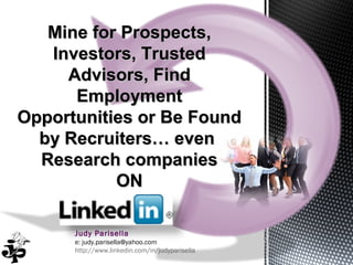 Judy Parisella
e: judy.parisella@yahoo.com
http://www.linkedin.com/in/judyparisella
Mine for Prospects,Mine for Prospects,
Investors, TrustedInvestors, Trusted
Advisors, FindAdvisors, Find
EmploymentEmployment
Opportunities or Be FoundOpportunities or Be Found
by Recruiters… evenby Recruiters… even
Research companiesResearch companies
ONON
 