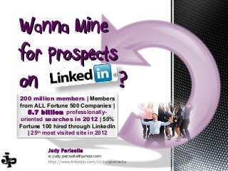 Wanna Mine
for Prospects
on            ?
200 million members | Members
from ALL Fortune 500 Companies |
   5.7 billion professionally-
oriented searches in 2012 | 50%
Fortune 100 hired through LinkedIn
   | 25th most visited site in 2012


          Judy Parisella
          e: judy.parisella@yahoo.com
          http://www.linkedin.com/in/judyparisella
 
