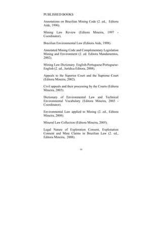 10
PUBLISHED BOOKS
Annotations on Brazilian Mining Code (2. ed., Editora
Aide, 1996).
Mining Law Review (Editora Mineira, 1997 -
Coordinator).
Brazilian Environmental Law (Editora Aide, 1998).
Annotated Mining Code and Complementary Legislation
Mining and Environment (2. ed. Editora Mandamentos,
2002).
Mining Law Dictionary. English-Portuguese/Portuguese-
English (2. ed., Jurídica Editora, 2008).
Appeals to the Superior Court and the Supreme Court
(Editora Mineira, 2002).
Civil appeals and their processing by the Courts (Editora
Mineira, 2003).
Dictionary of Environmental Law and Technical
Environmental Vocabulary (Editora Mineira, 2003 -
Coordinator).
Environmental Law applied to Mining (2. ed., Editora
Mineira, 2008).
Mineral Law Collection (Editora Mineira, 2005).
Legal Nature of Exploration Consent, Exploitation
Consent and Mine Claims in Brazilian Law (2. ed.,
Editora Mineira, 2008).
 