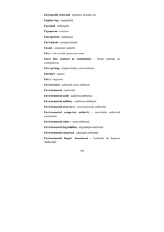 100
Enforceable contracts - contratos executáveis
Engineering - engenharia
Enjoined - embargado
Enjoyment - usufruto
Enlargement - ampliação
Enrichment - enriquecimento
Ensure - assegurar, garantir
Enter - dar entrada, juntar aos autos
Enter into contract or commitment - firmar contrato ou
compromisso
Enterprising - empreendedor, com iniciativa
Entrance - acesso
Entry - ingresso
Environment - ambiente, meio ambiente
Environmental - ambiental
Environmental audit - auditoria ambiental
Environmental auditory - auditoria ambiental
Environmental awareness - conscientização ambiental
Environmental competent authority - autoridade ambiental
competente
Environmental crime - crime ambiental
Environmental degradation - degradação ambiental
Environmental education - educação ambiental
Environmental Impact Assessment - Avaliação do Impacto
Ambiental
 