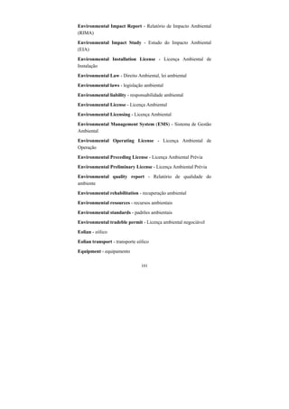 101
Environmental Impact Report - Relatório de Impacto Ambiental
(RIMA)
Environmental Impact Study - Estudo do Impacto Ambiental
(EIA)
Environmental Installation License - Licença Ambiental de
Instalação
Environmental Law - Direito Ambiental, lei ambiental
Environmental laws - legislação ambiental
Environmental liability - responsabilidade ambiental
Environmental License - Licença Ambiental
Environmental Licensing - Licença Ambiental
Environmental Management System (EMS) - Sistema de Gestão
Ambiental
Environmental Operating License - Licença Ambiental de
Operação
Environmental Preceding License - Licença Ambiental Prévia
Environmental Preliminary License - Licença Ambiental Prévia
Environmental quality report - Relatório de qualidade do
ambiente
Environmental rehabilitation - recuperação ambiental
Environmental resources - recursos ambientais
Environmental standards - padrões ambientais
Environmental tradeble permit - Licença ambiental negociável
Eolian - eólico
Eolian transport - transporte eólico
Equipment - equipamento
 