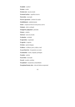 102
Erodable - erodível
Erosion - erosão
Erosion rate - taxa de erosão
Erosional surface - superfície erosiva
Escavation - escavação
Escrow agreement - contrato de caução
Establishment - estabelecimento
Estate - conjunto de bens de uma pessoa, acervo
Estimate - aferir, avaliação
Estoppel by judgement - preclusão
Estuary - estuário
Etch test - teste de corrosão
Evaluation - avaliação
Evaporation - evaporação
Evaporite - evaporito
Eviction - ação de despejo
Evidence - evidência, prova, indício, sinal
Ex post facto law - lei posterior ao evento
Examination - exame, inspeção, peritagem
Examine - analisar
Excavation - escavação
Exceed - exceder, exorbitar
Exceptional - excepcional, extraordinário
Exceptional beauty sites - sítios de beleza excepcional
 