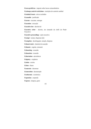 103
Excess profit tax - imposto sobre lucros extraordinários
Exchange control restrictions - restrições do controle cambial
Excluded Assets - ativos excluídos
Excusable - justificado
Execute - executar, outorgar
Execution - execução
Executive law - decreto-lei
Executive order - decreto, ato emanado do chefe do Poder
Executivo
Executive proceedings - ação executiva
Exempt - isentar, dispensar (de)
Exemption - desobrigação, isenção, dispensa
Exhaust stack - chaminé de exaustão
Exhauste - esgotar, consumir
Exhausting - exaustão
Exhaustion - exaustão
Exhortation - advertência
Exigency - exigência
Exinite - exinita
Exitus - frutos
Exonerate - desonerar
Exoneration - desoneração
Exothermic - exotérmico
Expansion - expansão
Expense - despesa, gasto
 