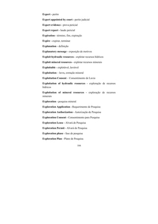 104
Expert - perito
Expert appointed by court - perito judicial
Expert evidence - prova pericial
Expert report - laudo pericial
Expiration - término, fim, expiração
Expire - expirar, terminar
Explanation - definição
Explanatory message - exposição de motivos
Exploit hydraulic resources - explotar recursos hídricos
Exploit mineral resources - explotar recursos minerais
Exploitable - explotável, lavrável
Exploitation – lavra, extração mineral
Exploitation Consent – Consentimento de Lavra
Exploitation of hydraulic resources - exploração de recursos
hídricos
Exploitation of mineral resources - exploração de recursos
minerais
Exploration - pesquisa mineral
Exploration Application - Requerimento de Pesquisa
Exploration Authorization - Autorização de Pesquisa
Exploration Consent - Consentimento para Pesquisa
Exploration Lease - Alvará de Pesquisa
Exploration Permit - Alvará de Pesquisa
Exploration phase - fase de pesquisa
Exploration Plan - Plano de Pesquisa
 