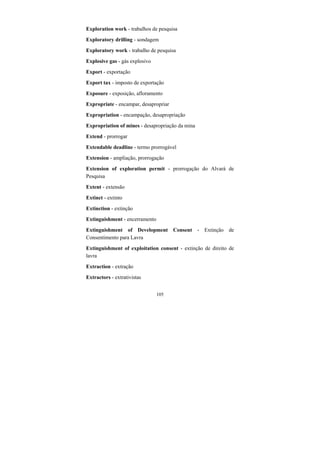 105
Exploration work - trabalhos de pesquisa
Exploratory drilling - sondagem
Exploratory work - trabalho de pesquisa
Explosive gas - gás explosivo
Export - exportação
Export tax - imposto de exportação
Exposure - exposição, afloramento
Expropriate - encampar, desapropriar
Expropriation - encampação, desapropriação
Expropriation of mines - desapropriação da mina
Extend - prorrogar
Extendable deadline - termo prorrogável
Extension - ampliação, prorrogação
Extension of exploration permit - prorrogação do Alvará de
Pesquisa
Extent - extensão
Extinct - extinto
Extinction - extinção
Extinguishment - encerramento
Extinguishment of Development Consent - Extinção de
Consentimento para Lavra
Extinguishment of exploitation consent - extinção de direito de
lavra
Extraction - extração
Extractors - extrativistas
 