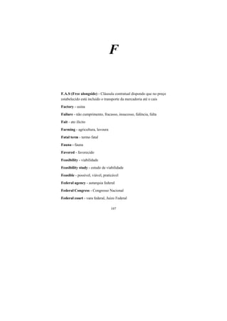 107
F
F.A.S (Free alongside) - Cláusula contratual dispondo que no preço
estabelecido está incluido o transporte da mercadoria até o cais
Factory - usina
Failure - não cumprimento, fracasso, insucesso, falência, falta
Fait - ato ilícito
Farming - agricultura, lavoura
Fatal term - termo fatal
Fauna - fauna
Favored - favorecido
Feasibility - viabilidade
Feasibility study - estudo de viabilidade
Feasible - possível, viável, praticável
Federal agency - autarquia federal
Federal Congress - Congresso Nacional
Federal court - vara federal, Juízo Federal
 
