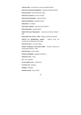108
Federal crime - crime federal, crime de jurisdição federal
Federal environmental legislation - legislação ambiental federal
Federal Gazette - Diário Oficial da União
Federal Government - Governo Federal
Federal instrumentality - autarquia federal
Federal jurisdiction - jurisdição federal
Federal law - lei federal
Federal pre-emption - supremacia da lei federal
Federal question - questão federal
Federal Revenue Department - Secretaria da Receita Federal -
SRF
Federal Revenue Service - FRS - Delegacia da Receita Federal
Federal tax identification number - cadastro geral dos
contribuintes do Ministério da Fazenda
Federal territory - território federal
Federal Trademark and Patent Office - Instituto Nacional da
Propriedade Industrial - INPI
Federal Union - União Federal
Federative Republic - República Federativa
Federative state - União
Fee - taxa, anuidade
Fee for public sevice - emolumento
Fee-farm rent - laudêmio
Feldspar - feldspato
Felonious intent - dolo, malícia
 