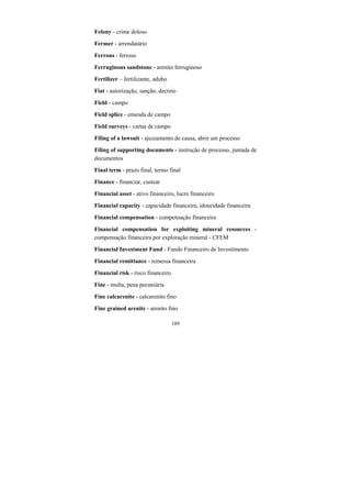 109
Felony - crime doloso
Fermer - arrendatário
Ferrous - ferroso
Ferruginous sandstone - arenito ferruginoso
Fertilizer – fertilizante, adubo
Fiat - autorização, sanção, decreto
Field - campo
Field splice - emenda de campo
Field surveys - cartas de campo
Filing of a lawsuit - ajuizamento de causa, abrir um processo
Filing of supporting documents - instrução de processo, juntada de
documentos
Final term - prazo final, termo final
Finance - financiar, custear
Financial asset - ativo financeiro, lucro financeiro
Financial capacity - capacidade financeira, idoneidade financeira
Financial compensation - compensação financeira
Financial compensation for exploiting mineral resources -
compensação financeira por exploração mineral - CFEM
Financial Investment Fund - Fundo Financeiro de Investimento
Financial remittance - remessa financeira
Financial risk - risco financeiro
Fine - multa, pena pecuniária
Fine calcarenite - calcarenito fino
Fine grained arenite - arenito fino
 
