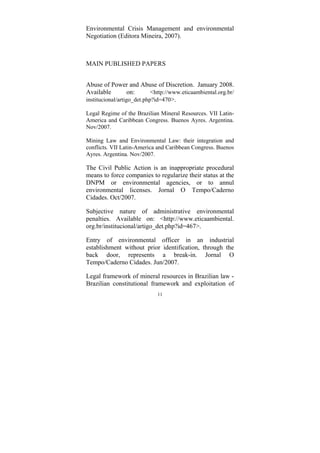 11
Environmental Crisis Management and environmental
Negotiation (Editora Mineira, 2007).
MAIN PUBLISHED PAPERS
Abuse of Power and Abuse of Discretion. January 2008.
Available on: <http://www.eticaambiental.org.br/
institucional/artigo_det.php?id=470>.
Legal Regime of the Brazilian Mineral Resources. VII Latin-
America and Caribbean Congress. Buenos Ayres. Argentina.
Nov/2007.
Mining Law and Environmental Law: their integration and
conflicts. VII Latin-America and Caribbean Congress. Buenos
Ayres. Argentina. Nov/2007.
The Civil Public Action is an inappropriate procedural
means to force companies to regularize their status at the
DNPM or environmental agencies, or to annul
environmental licenses. Jornal O Tempo/Caderno
Cidades. Oct/2007.
Subjective nature of administrative environmental
penalties. Available on: <http://www.eticaambiental.
org.br/institucional/artigo_det.php?id=467>.
Entry of environmental officer in an industrial
establishment without prior identification, through the
back door, represents a break-in. Jornal O
Tempo/Caderno Cidades. Jun/2007.
Legal framework of mineral resources in Brazilian law -
Brazilian constitutional framework and exploitation of
 