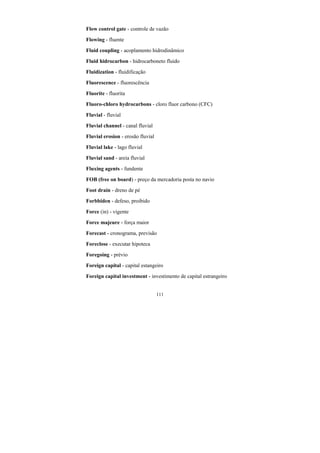 111
Flow control gate - controle de vazão
Flowing - fluente
Fluid coupling - acoplamento hidrodinâmico
Fluid hidrocarbon - hidrocarboneto fluido
Fluidization - fluidificação
Fluorescence - fluorescência
Fluorite - fluorita
Fluoro-chloro hydrocarbons - cloro fluor carbono (CFC)
Fluvial - fluvial
Fluvial channel - canal fluvial
Fluvial erosion - erosão fluvial
Fluvial lake - lago fluvial
Fluvial sand - areia fluvial
Fluxing agents - fundente
FOB (free on board) - preço da mercadoria posta no navio
Foot drain - dreno de pé
Forbbiden - defeso, proibido
Force (in) - vigente
Force majeure - força maior
Forecast - cronograma, previsão
Foreclose - executar hipoteca
Foregoing - prévio
Foreign capital - capital estangeiro
Foreign capital investment - investimento de capital estrangeiro
 