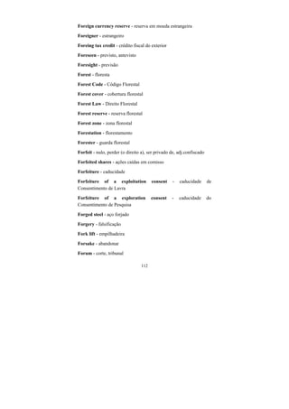 112
Foreign currency reserve - reserva em moeda estrangeira
Foreigner - estrangeiro
Foreing tax credit - crédito fiscal do exterior
Foreseen - previsto, antevisto
Foresight - previsão
Forest - floresta
Forest Code - Código Florestal
Forest cover - cobertura florestal
Forest Law - Direito Florestal
Forest reserve - reserva florestal
Forest zone - zona florestal
Forestation - florestamento
Forester - guarda florestal
Forfeit - nulo, perder (o direito a), ser privado de, adj.confiscado
Forfeited shares - ações caídas em comisso
Forfeiture - caducidade
Forfeiture of a exploitation consent - caducidade de
Consentimento de Lavra
Forfeiture of a exploration consent - caducidade do
Consentimento de Pesquisa
Forged steel - aço forjado
Forgery - falsificação
Fork lift - empilhadeira
Forsake - abandonar
Forum - corte, tribunal
 