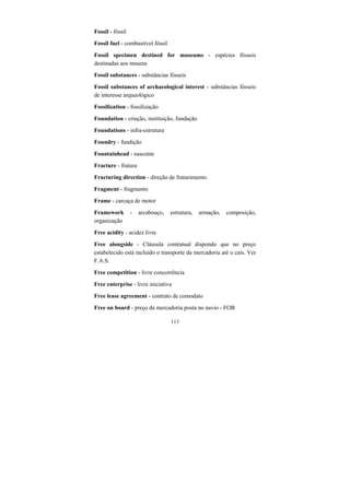 113
Fossil - fóssil
Fossil fuel - combustível fóssil
Fossil specimen destined for museums - espécies fósseis
destinadas aos museus
Fossil substances - substâncias fósseis
Fossil substances of archaeological interest - substâncias fósseis
de interesse arqueológico
Fossilization - fossilização
Foundation - criação, instituição, fundação
Foundations - infra-estrutura
Foundry - fundição
Fountainhead - nascente
Fracture - fratura
Fracturing direction - direção de fraturamento
Fragment - fragmento
Frame - carcaça de motor
Framework - arcabouço, estrutura, armação, composição,
organização
Free acidity - acidez livre
Free alongside - Cláusula contratual dispondo que no preço
estabelecido está incluido o transporte da mercadoria até o cais. Ver
F.A.S.
Free competition - livre concorrência
Free enterprise - livre iniciativa
Free lease agreement - contrato de comodato
Free on board - preço da mercadoria posta no navio - FOB
 