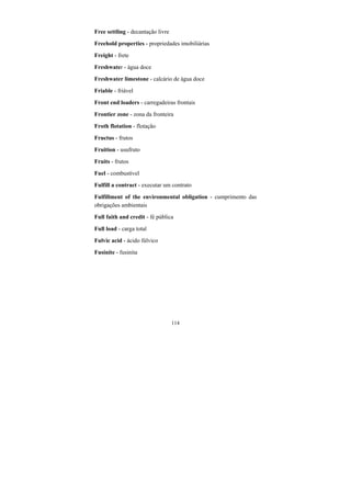 114
Free settling - decantação livre
Freehold properties - propriedades imobiliárias
Freight - frete
Freshwater - água doce
Freshwater limestone - calcário de água doce
Friable - friável
Front end loaders - carregadeiras frontais
Frontier zone - zona da fronteira
Froth flotation - flotação
Fructus - frutos
Fruition - usufruto
Fruits - frutos
Fuel - combustível
Fulfill a contract - executar um contrato
Fulfillment of the environmental obligation - cumprimento das
obrigações ambientais
Full faith and credit - fé pública
Full load - carga total
Fulvic acid - ácido fúlvico
Fusinite - fusinita
 