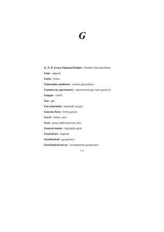 115
G
G. N. P. Gross National Product - Produto Nacional Bruto
Gain - adquirir
Gains - frutos
Galuconitic sandstone - arenito glauconítico
Gamma-ray spectometry - spectometria por raios gama ()
Gangue - estéril
Gas - gás
Gas saturation - saturação em gás
Gaseous form - forma gasosa
Gavel - tributo, taxa
Gem - gema, pedra preciosa, jóia
General statute - legislação geral
General tax - imposto
Geochemical - geoquímico
Geochemical survey - levantamento geoquímico
 
