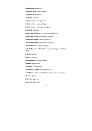 116
Geochemistry - geoquímica
Geographic basis - base geográfica
Geographical - geográfico
Geography - geografia
Geologic hazard - risco geológico
Geologic section - seção geológica
Geologic survey - exploração geológica
Geological - geológico
Geological aerial survey - reconhecimento geológico
Geological diversity - diversidade geológica
Geological evolution - evolução geológica
Geological mapping - mapeamento geológico
Geological record - registro geológico
Geological Service of Brazil - Serviço Geológico do Brasil -
CPRM
Geologist - geólogo
Geology - geologia
Geomorphologic - geomorfológico
Geophysical - geofísico
Geostatistic - geoestatística
Geotechnical analysis - análise geotécnica
Geotechnical hazard assessment - avaliação de risco geotécnico
Gilsonite - gilsonita
Glauberite - glauberita
Glauconite - glauconita
 