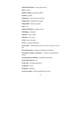 117
Glauconitic limestone - calcário glauconítico
Glebe - terreno
Global warming - aquecimento global
Goethite - goethita
Going price - preço corrente do mercado
Going private - fechamento de capital
Going public - abertura de capital
Gold - ouro
Gold determination - dosagem de ouro
Gold digger - garimpeiro
Gold leaf - ouro em folha
Gold-dust - ouro em pó
Goods - bens, mercadoria
Govern - governar, administrar
Government - administração, governo, forma de governo de um
país
Government agency - autarquia, entidade governamental
Government business enterprises - empresas governamentais /
estatais
Governmental tax authority - autoridade fiscal federal
Grade of the mineral - teor
Grade scale - escala granulométrica
Graduation - escala
Grahamite - grahamita
Grain size analyse - análise granulométrica de areia
 