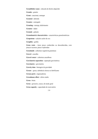 118
Grandfather cause - cláusula de direito adquirido
Granite - granito
Grant - caucionar, outorgar
Granted - deferido
Grantee - outorgado
Granting - outorga, deferimento
Grantor - dador
Granule - grânulo
Granulometric characteristics - características granulométricas
Grapestone - calcário cacho de uva
Graphite - grafite
Grass roots - áreas pouco conhecidas ou desconhecidas, com
poucos recursos, pouco exploradas
Grasslands - cobertura vegetal de gramíneas
Gravel - cascalho
Gravel veneer - cobertura cascalhosa
Gravimetric separation - separação gravimétrica
Gravimetry - gravimetria
Gravity dam - barragem de gravidade
Grease – graxa, substância oleosa ou lubrificante
Grease ports - engraxadeiras
Greenhouse effect - efeito estufa
Gross - bruto
Gross - grosseiro, crasso, de modo geral
Gross capacity - capacidade do reservatório
 