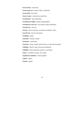 119
Gross income - renda bruta
Gross income tax - imposto sobre a renda bruta
Gross profit - lucro bruto
Gross revenue - receita bruta, renda bruta
Groundwater - água subterrânea
Groundwater budget - balanço hidrogeológico
Groundwater reservoir - reservatório de água subterrânea
Ground-wire - fio-terra
Growth - desenvolvimento, crescimento, produção, cultivo
Growth rate - taxa de crescimento
Grubbing - capina
Guarantee - afiançar, caução
Guarantor - caucionante
Guaranty - abonar, caução, prestar fiança, ou outro tipo de garantia
Guideline - diretriz, regra, forma de procedimento
Guildhall - sede da prefeitura, grêmio ou associação
Gutter - escoadouro de água, vala, sarjeta
Gypsiferous sandstone - arenito gipsífero
Gypsite - gipsita
Gypsum - gipsita
 