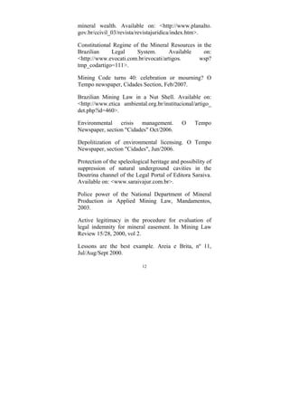 12
mineral wealth. Available on: <http://www.planalto.
gov.br/ccivil_03/revista/revistajuridica/index.htm>.
Constitutional Regime of the Mineral Resources in the
Brazilian Legal System. Available on:
<http://www.evocati.com.br/evocati/artigos. wsp?
tmp_codartigo=111>.
Mining Code turns 40: celebration or mourning? O
Tempo newspaper, Cidades Section, Feb/2007.
Brazilian Mining Law in a Nut Shell. Available on:
<http://www.etica ambiental.org.br/institucional/artigo_
det.php?id=460>.
Environmental crisis management. O Tempo
Newspaper, section "Cidades" Oct/2006.
Depolitization of environmental licensing. O Tempo
Newspaper, section "Cidades", Jun/2006.
Protection of the speleological heritage and possibility of
suppression of natural underground cavities in the
Doutrina channel of the Legal Portal of Editora Saraiva.
Available on: <www.saraivajur.com.br>.
Police power of the National Department of Mineral
Production in Applied Mining Law, Mandamentos,
2003.
Active legitimacy in the procedure for evaluation of
legal indemnity for mineral easement. In Mining Law
Review 15/28, 2000, vol 2.
Lessons are the best example. Areia e Brita, nº 11,
Jul/Aug/Sept 2000.
 