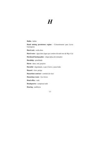 121
H
Halite - halita
Hand mining permission regime - Consentimento para Lavra
Garimpeira
Hard rock - rocha dura
Hard water - água dura (água que contém elevado teor de Mg e Ca)
Hardened backup plate - chapa (placa de retenção)
Hardship - penalidade
Harm - dano, mal, prejuízo
Harmful - degradação, o que é lesivo, causa lesão
Hazard - risco, perigo
Hazardous contract - contrato de risco
Hazardous waste - lixo tóxico
Head office - sede
Headquarter - (empresa) sede
Hearing - audiência
 