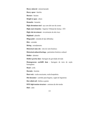 122
Heavy mineral - mineral pesado
Heavy spear - baritita
Hectare - hectare
Height to span - altura
Hematite - hematita
High chromium steel - aço com alto teor de cromo
High court of justice - Superior Tribunal de Justiça - STJ
High risk investment - investimento de alto risco
Highland - planalto
Hinge joint - emenda do tipo dobradiça
Hire - arrendar
Hiring - arrendamento
Historical value site - sítio de valor histórico
Historical-cultural heritage - patrimônio histórico cultural
Holder - detentor
Hollow gravity dam - barragem de gravidade aliviada
Homogeneous earthfill dam - barragem de terra de seção
homogênea
Hood - coifa
Hormite - hormita
Host rock - rocha encaixante, rocha hospedeira
Hot deseamer - carrinho para lingotes, vagão de lingoteiras
Hot rolled coil - bobina a quente
HTE high tension structure - estrutura de alta tensão
Hub - cubo
 